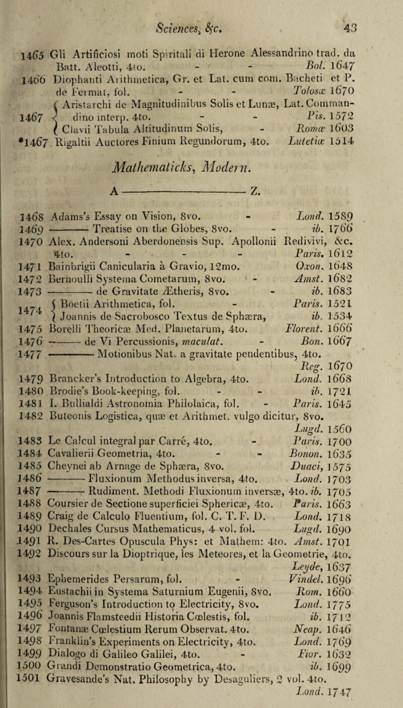 14^5 Gli Artificiosi motl Spiritali cli Herone Alessandiino trad, da Batt. Aleotti, 4!o. - - J^ol. 164/ 1406 Diophaiiti Aiithmetica, Gr. et Lat. cum com. Bacheti et P. do Fermat, I'ol. - - Tolusa: iGjO i Aristarchi de Magnitudinibiis Solis ct Liinae, Lat.Comman- 1467 < dino interp. 4to. - - Pis. 1572 I Clavii Tabula Altitudinum Solis, - Romce l603 •1467 Rigaltii Auctores Finium Regundorum, 4to. Lutetice 1614 Matheinaticks, Modern. A-Z. 14(5S 1469 1470 1471 1472 1473 1474 1475 14/6 1477 1479 1480 1481 1482 1483 1484 1485 1486 1487 1488 1489 1490 1491 1492 1493 1494 1495 1496 1497 1498 1499 1500 1501 .Adams’s Essay on Vision, 8vo. -Treatise on the Globes, - Land. 1589 Svo. - ib. 1766 Alex. Andersoni Aberdonensis Sup. Apollonii Redivivi, &c. Paris, 1612 Oxon. 1648 Amst. l682 ib. 1683 Paris. 1521 ib. 1534 Florent. 1666 Bon. 1667 4to. - _ _ Bainbrigii Canicularia a Gravio, 12mo. Bernoulli Syste/na Cometarum, Svo. -- de Gravitate ALtheris, Svo. j Boetii Arithmetica, fol. I Joannis de Sacrobosco Textus de Sphsera, Borelli Theoricse Med. Planetarum, 4to. -de Vi Percussionis, maculat. -INIotionibus Nat. a gravitate pendentibus, 4to. lieg. 1670 Brancker’s Introduction to Algebra, 4to. Bond. l66S Brodie’s Book-keeping, fol. - - ib. 1721 I. Bullialdi Astronomia Philolaica, fol. - Paris. l645 Buteonis Logistica, qum et Arithmet. vulgo dicitur, Svo. Le Calcul integral par Carre, 4to. Cavalierii Geometria, 4to. Cheynei ab Arnage de Sphaera, 8vo. -Fluxionum Methodus inversa, 4to. Lugd. 1560 Paris. 1700 Bonon. l63o Duaci, 1575 . Bond. J703 -Rudiment. Method! Fluxionum inversa3, 4to. 1705 Coursier de Sectione superticiei Sphericae, 4to. Paris. l663 Craig de Calculo Fluentium, fol. C. T. F. D. Bond, 1718 Dechales Cursus Mathematicus, 4 vol. fol. Bugd. I69O R. Des-Cartes Opuscula Phys: et Mathein: 4to. Amst. 17CI1 Discours sur la Dioptrique, les Meteores, et la Geometrie, 4to. Beyde, l637 Epliemerides Persarum, fol. Eustachiiin Systema Saturnium Eugenii, Svo. Ferguson’s Introduction to Electricity, 8vo. Joannis Flamsteedii Flistoria Cmlestis, fol. Fontanae Coelestium Rerum Observat. 4to. Franklin’s Experiments on Electricity, 4to. Dialogo di Galileo Galilei, 4to. Gi andi Dcmonstratio Geometrica, 4to. Gravesande’s Nat. Philosophy by Desa2;uliers, 2 vol. 4to. Bond, 1747 Vindd. 1696 1660 Bond. 1775 ib. 1712 Neap. 1646 Bond. 1769 Pior. 1632 ib. 1699