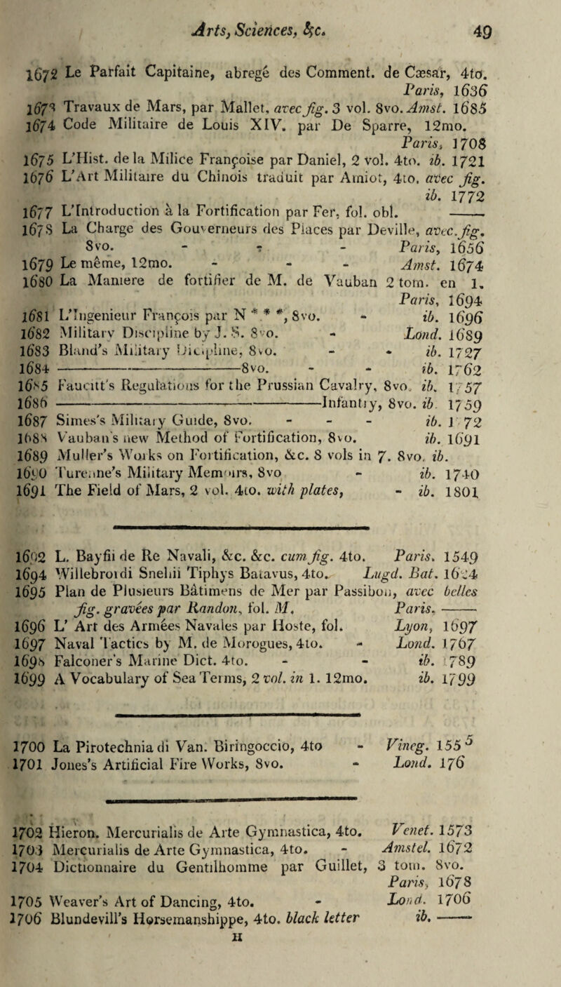 t 1672 Le Parfait Capitaine, abrege des Comment, de Cassar, 4to. Paris f 1636 ld7^ Travaux de Mars, par Mallet, atec Jig. 3 vol. Svo. Amst. 168^ 1674 Code Militaire de Louis XIV, par De Sparre, 12mo, PariSi 1708 l$j5 L'Hist. dela Milice Franfoise par Daniel, 2 vol. 4to. tb. 1/21 1676' L'Art Militaire du Chiiiois traduit par Ainiot, 4io. atec Jig. ib. 1772 1677 L’fntroduction ^ la Fortification par Fer, fol. obi. -- 167s La Charge des Gouverneurs des Places par Deville, avtc.Jig, 8 VO. - - _ Paris, 1656 1679 Le m^me, l2mo. - - - A/rst. 1674 l6'80 La Maniere de fortifier de M. de Vauban 2 tom. en 1, Paris, 1694 idSl L’Ingenieur Franpois par N Svo. • ib. l6g6 l682 Military Disc’jpline by J. S. 8'm. - Xo/irf. 16'89 l6'83 Blaiid\s Military Licpime, 8vo. - * ib. 1727 1684--8vo. - - ib. 17(52 16n5 Faucut's Regalatioas for the Prussian Cavalry, 8vo. ib. 1] 57 l6'8f)-^-Infantiy, 8vo. ib. 1759 1687 Simes's Miluaiy Ciuide, 8vo, - - _ ib. I 72 ](^8S Vauban's new Method of Fortification, 8vo. ib. 1691 1689 xMuHer’s Woiks on Fortification, &c. 8 vols in 7. 8vo, ib. Ib'yb Turenne's Military Mem'tirs, 8vo - ib. 174-O 169^ The Field of Mars, 2 vol. 4to. with plates, - ib. 1801 1692 L. Bayfii de Re Navali, &c. &c. cum Jig. 4to. Paris. 1549 1694 Willebroidi Snehii Tiphys Batavus, 4to„ Lugd. Bat. 1624 1695 Plan de Pkisieurs Bdtimens de Mer par Passibon, accc belles Jig. gravees par Randoji, fol. M. Paris,- 1696 L' Art des Armies Navaies par Hoste, fol. Lyon, 1697 1697 Naval Tactics by M. de Morogues, 4lo. - Lond. 1767 1698 Falconer's Marine Diet. 4to. - - ib. 1789 1699 A Vocabulary of Sea Teims, 2 vol. in 1. 12mo. ib. 1799 1700 La Pirotechnia dl Van. Biringoccio, 4to I7OZ Jones’s Artificial Fire Works, 8vo. Vineg. 155 Lond. 176 1702 Hieron. Mercurialis de Arte Gymnastica, 4to. Ve?iet. 1373 1703 Mercurialis de Arte Gymnastica, 4to. - Anistel. 1672 1704 Dictionnaire du Gentilhomme par Guillet, 3 tom. 8vo. Paris, 1673 1705 Weaver’s Art of Dancing, 4to. - Lona. 1706 1706 Blundevill’s Ilorsemanshippe, 4to. black letter ib,-- 11