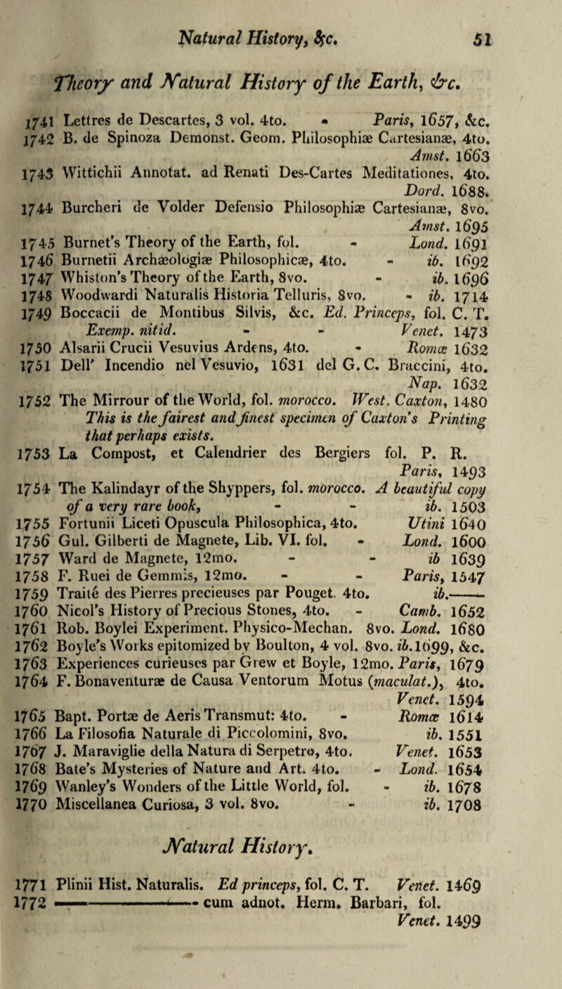 Theorj^ and Natural History of the Earth, &c. j[7'41 Letfres de Descartes, 3 vol. 4to. « Taris, l657> <^c. J742 B. cle Spinoza Demonst. Geom. Philosophiae Citi tesianae, 4to, A77ist» 1663 1743 Wittichii Annotat. ad Renati Des-Cartes Meclitationes, 4to. Dord. 1688. 1744 Burcheri de Voider Defensio Philosophiie Cartesianse, 8vo. Amst. 1695 1745 Burnet's Theory of the Earth, fol. 1746 Burnetii Archaeologiae Philosophicse, 4to. 1747 Whiston's Theory of the Earth, 8vo. 1748 VVoodwardi Naturalis Historia Telluris, 8vo. 1749 Boccacii de Montibus Silvis, &c. Ed, Frinceps, fol. C. T, Exemp. nit id. - - Venct, 1473 1750 Alsarii Crucii Vesuvius Ardens, 4to. • Fomx l632 1751 Deir Incendio nel Vesuvio, l631 delG. C. Braccini, 4to. E^ap. 1632 1752 The Mirrour of the World, fol. morocco. West. Caxtouy 1480 This is the fairest and fnest specimen of Caxtons Printing that perhaps exists. 1753 La Compost, et Caleiidrier des Bergiers fol. P. R. Paris t 14p3 1754 The Kalindayr of the Shyppers, fol. morocco. A beautiful copy Land. 1()91 ib. 16'92 ib. 1696 - ib. 1714 of a very rare book, 1755 Fortunii Liceti Opuscula Philosophica, 4to. 1756 Gul. Gilberti de Magneto, Lib. VI. fol. 1757 Ward de Magnete, 12mo. 1758 F. Ruei de Gemmis, 12mo. 1759 Traite des Pierres precieuses par Pouget. 4to, 1760 Nicol's History of Precious Stones, 4to. ib. 1503 l/tini 1640 Land, 1600 ib 1639 Paris, 1547 ib.-- Camb. 1652 1761 Rob. Boylei Experiment. Physico-Mechan. 8vo. Eond. 1680 1762 Boyle's Works epitomized by Boulton, 4 vol. 8vo. 25.1099, 1763 Experiences curieuscs par Grew et Boyle, 12mo. Paris, I679 1764 F. Bonaventurse de Causa Ventorum Motus {maculat.), 4to. Venet. 1594 1765 Bapt. Portae de AerisTransmut: 4to. - Romce l6l4 1766 La Filosofia Naturale di Piccolomini, 8vo. ib. 1551 1767 J. Maraviglie della Natura di Serpetro, 4to. Venet. l653 1768 Bate’s Mysteries of Nature and Art. 4to. - Eond. l654 1769 Wanley’s Wonders of the Little World, fol. - ib. I678 1770 Miscellanea Curiosa, 3 vol. 8vo. - ib. 17O8 Natural History^ 1771 Plinii Hist. Naturalis. Ed princeps,io\. C.T. Venet. 14^69 1772 —— cum adnot, Herm. Barbari, fol. Venet. 1499