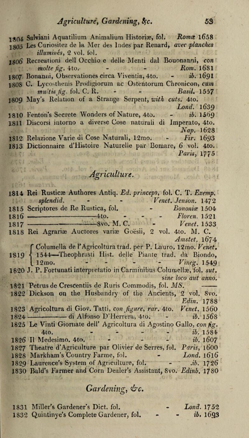 ^^04 Salviani Aquatilium Animaliura Historiae, fol. 'RomcB l658 1805 Curiosilez de la Mer des Indes par Renard, avec planches illumines, 2 vol. fol. 1806 Recreationi dell Occhio e delle Mend dal Bouonanni, con molte fig. 4to. - - Korn. l681 1807 Bonaniii, Observationes circa Viventia, 4to. - i5. 169I 1808 C. Lycosthenis Prodigiorum ac Ostentorum Chronicon, cum muitis fig. fol. C. R. - - Basil, 1557 J8O9 May’s Relation of a Strange Serpent, with cuts. 4to. Bond. 1639 1810 Fenton’s Secrete Wonders of Nature, 4to. - i5. 15d9 1811 Discorsi intorno a diverse Cose naturali di Imperato, 4to. Nap. 162 8 1812 Relazionc Varie di Cose Naturali, 12mo. - Fir. l693 1813 Dictionnaire d’Histoire Naturelle par Bomare, 6 vol. 4to. Paris, 1775 Agriciillure. 1814 Rei Rusticae Authores Antiq. Ed. princeps, fol. C. T. Exenip. splendid. - - Venet. Jenson. 1472 1815 Scriptores de Re Rustica, fol. - Bononim 1504 1816 ■ --4to. - - - Floren. 1521 1817 ---——Svo. M. C. - Venet. 1533, 1818 Rei Agrariae Auctores varias Goesii, 2 vol. 4to. M. C. Amstet. 1674 r Columella de FAgricoltura trad, per P. Lauro, l2mo. Venet, 1819 *1 1544—-Theopbrasti Hist, delle Piante trad, da Biondo, [ 12mo. - - - - Vvieg, 1549 1820 J. P. Fortunati interpietatio inCarminibus Columellae, fol. sut, sine loco aut anno, 1821 Petrus de Crescentiis de Ruris Commodis, fol. MS. - 1822 Dickson on the Husbandry of the Ancients, ‘2 vol. Svo. Edin. 1788 1823 Agricoltura di Giov. Tatti, con figure, rar. 4to. Venet. 15d0 1824--di Alfonso D’Herrera, 4to. - ib. 1568 1825 Le Vinti Gioniate dell’ Agricoltura di Agostino Gallo, con fig. 4to. - - - - ib. 1584 1826 II Medesimo. 4to, - - - ib. 1607 1827 Theatre d’Agriciilture par Olivier de Serres, fol. Paris, 16OO 1828 Markham s Country Farme, fol. - Bond. 1616 1829 Laurence's System of Agriculture, fol. - .ib. 1726 1830 Bald’s Farmer and Corn Dealer’s Assistant, Svo. Edinb, 178O Gardening, &c. 1831 Miller’s Gardener’s Diet. fol. - Bond. 1752 1832 Quintinye’s Complete Gardener, fol. - - l693