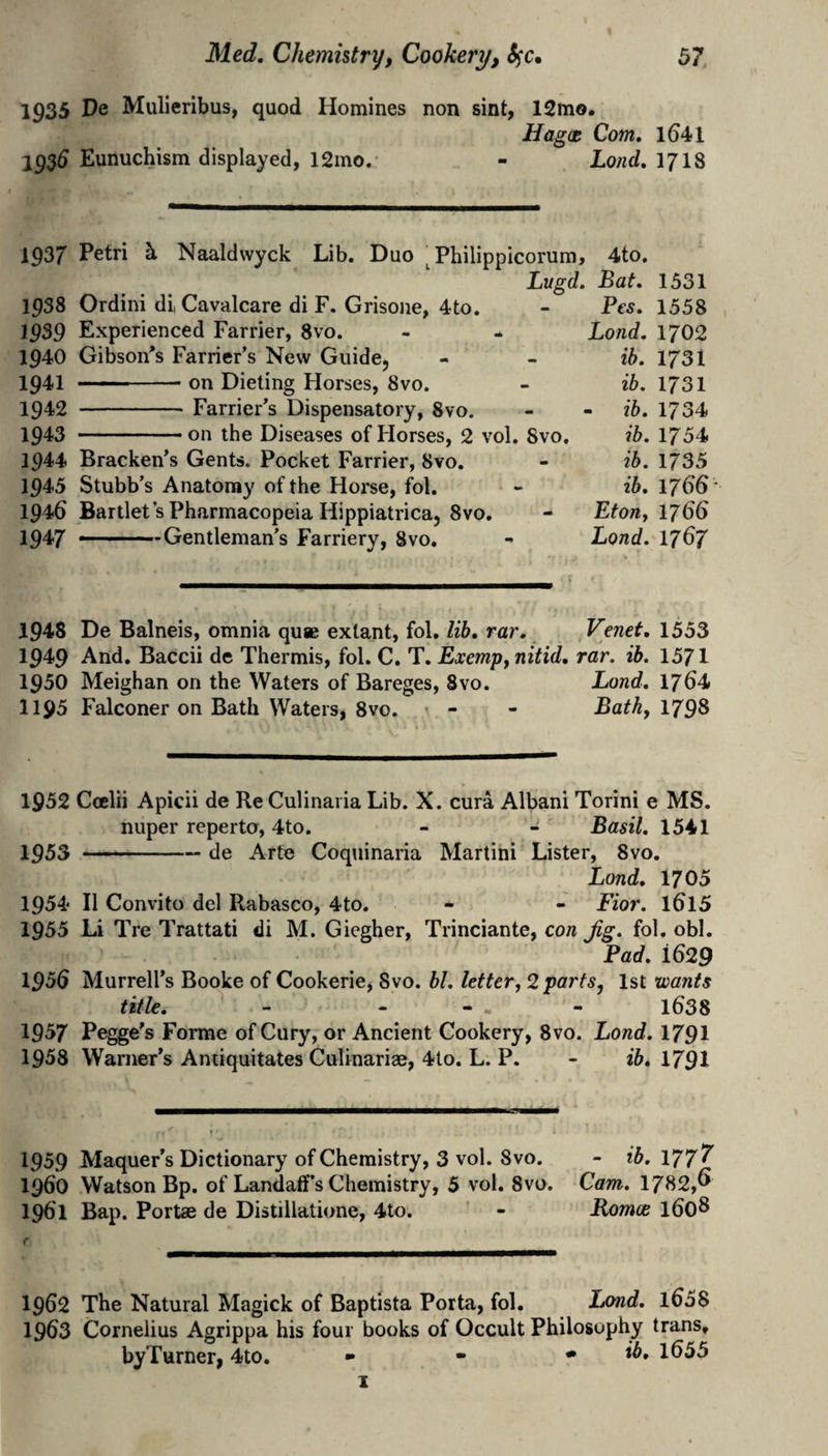 1935 Mulieribus, quod Homines non sint, 12mo. Hagce Com. l641 193d Eunuchism displayed, 12ino. - Lond.lJlS 1937 Petri h Naaldwyck Lib. Duo ^Philipplcorura, 4to. Lugd. Bat. 1938 Ordini di, Cavalcare di F. Grisone, 4to. 1939 Experienced Farrier, 8vo. 1940 Gibson*s Farrier’s New Guide, 1941 on Dieting Horses, 8vo. 1942 -Farrier’s Dispensatory, 8vo. 1943 -.. on the Diseases of Horses, 2 vol. 8vo, 1944 Bracken’s Gents. Pocket Farrier, 8vo, 1945 Stubb’s Anatomy of the Horse, fol. 1946 Bartlet’s Pharmacopeia Hippiatrica, 8vo, 2947 .. . ■ -Gentleman’s Farriery, 8vo. Pcs. Bond. ib. ib. - ib. ib. ib. ib. EtOJly Lond. 1331 1558 1702 1731 1731 1734 1754 1735 1766 1766 1767 1948 De Balneis, omnia qu« extant, fol, lib. rar, Venet, 1553 1949 And. Baccii de Thermis, fol. C. T. ExempyUitid. rar. ib. 1371 1950 Meighan on the Waters of Bareges, 8vo. Lond. 1764 1195 Falconer on Bath Waters, 8vo. « - - Bath, 1798 1952 Ccelii Apicii de Re Culinaria Lib. X. cura Albani Torini e MS. nuper reperto, 4to. - - Basil. 1541 1953 -de Arte Coqninaria Martini Lister, 8vo. Lond. 1705 1954 II Convito del Rabasco, 4to. - - Fior. 1^15 1955 Li Tre Trattati di M. Giegher, Trinciante, con Jig. fol, obi. Pad. 1629 1956 Murrell’s Booke of Cookerie, 8vo. bl. Ieftery2 parts, 1st wants title. - - - - l638 1957 Pegge’s Forme of Cury, or Ancient Cookery, 8vo. Lond. 1791 1958 Warner’s Aniiquitales Culinariae, 4to. L. P. - ib. 1791 1959 Maquer’s Dictionary of Chemistry, 3 vol. Svo. - ib.\77'^ 1960 Watson Bp. of Landaff’s Chemistry, 5 vol, 8vo. Cam. 1782,^ 1961 Baji. Portae de Distillatione, 4to. - Romos 1608 1962 The Natural Magick of Baptista Porta, fol. I/md. l658 1963 Cornelius Agrippa his four books of Occult Philosophy trans, byTurner, 4to, • - * ib. 1655 1