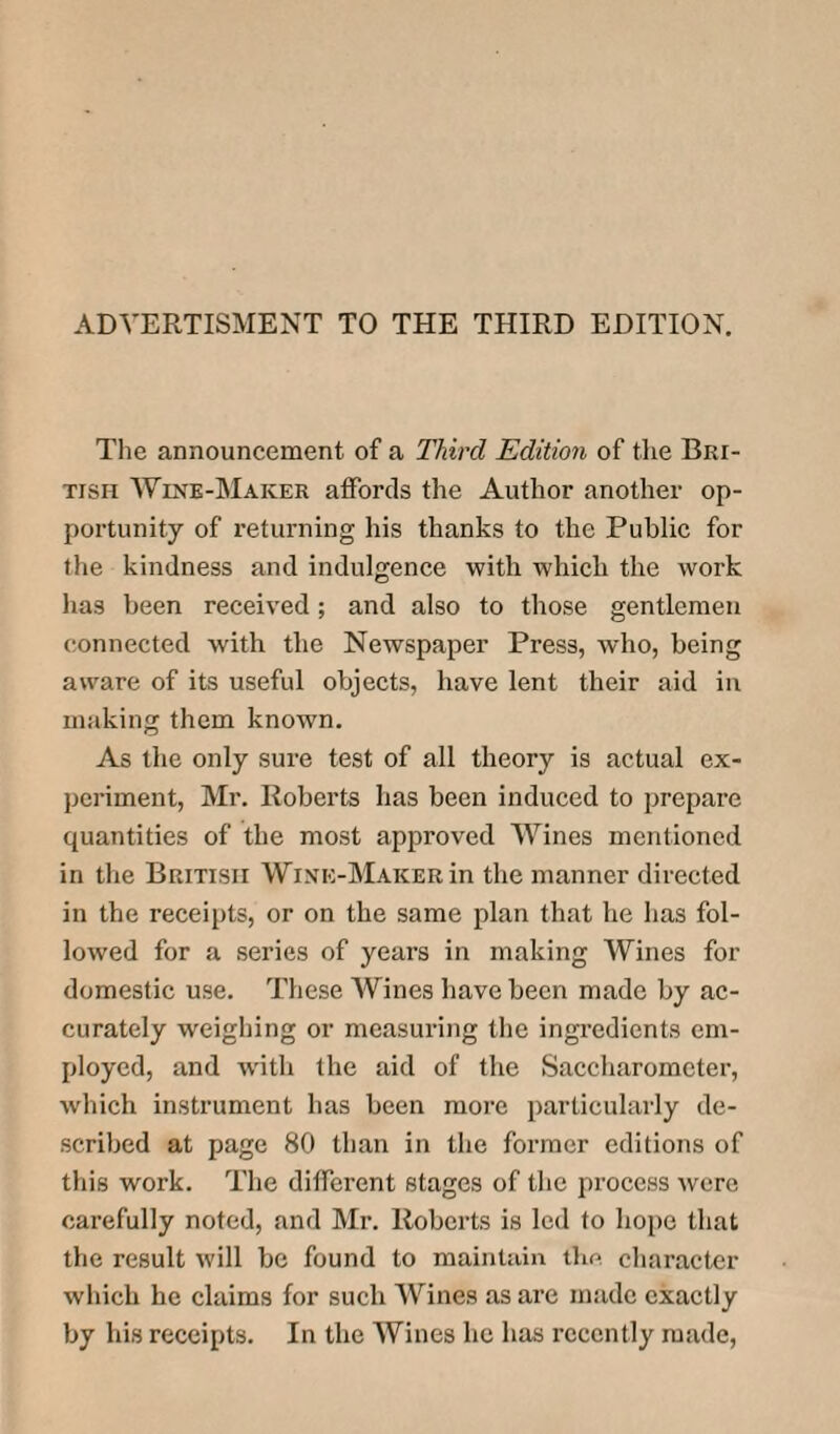 The announcement of a Third Edition of the Bri¬ tish Wine-Maker affords the Author another op¬ portunity of returning his thanks to the Public for the kindness and indulgence with which the work has been received; and also to those gentlemen connected with the Newspaper Press, who, being aware of its useful objects, have lent their aid in making them known. As the only sure test of all theory is actual ex¬ periment, Mr. Roberts has been induced to prepare quantities of the most approved Wines mentioned in the British Wine-Maker in the manner directed in the receipts, or on the same plan that he has fol¬ lowed for a series of years in making Wines for domestic use. These Wines have been made by ac¬ curately weighing or measuring the ingredients em¬ ployed, and with the aid of the Saccharometer, which instrument has been more particularly de¬ scribed at page 80 than in the former editions of this work. The different stages of the process were carefully noted, and Mr. Roberts is led to hope that the result will be found to maintain the character which he claims for such Wines as are made exactly by his receipts. In the Wines he has recently made,