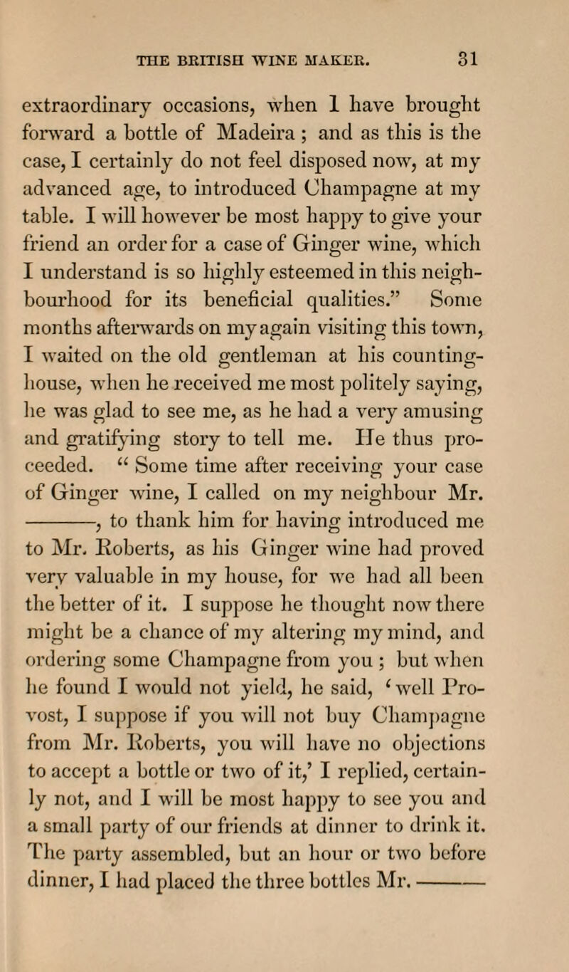 extraordinary occasions, when 1 have brought forward a bottle of Madeira ; and as this is the case, I certainly do not feel disposed now, at my advanced age, to introduced Champagne at my table. I will however be most happy to give your friend an order for a case of Ginger wine, which I understand is so highly esteemed in this neigh¬ bourhood for its beneficial qualities.” Some months afterwards on my again visiting this town, I waited on the old gentleman at his counting- house, when he received me most politely saying, lie was glad to see me, as he had a very amusing and gratifying story to tell me. lie thus pro¬ ceeded. “ Some time after receiving your case of Ginger wine, I called on my neighbour Mr. -, to thank him for having introduced me to Mr. Roberts, as his Ginger wine had proved very valuable in my house, for we had all been the better of it. I suppose he thought now there might be a chance of my altering my mind, and ordering some Champagne from you ; but when he found I would not yield, he said, (well Pro¬ vost, I suppose if you will not buy Champagne from Mr. Roberts, you will have no objections to accept a bottle or two of it,’ I replied, certain¬ ly not, and I will be most happy to see you and a small party of our friends at dinner to drink it. The party assembled, but an hour or two before dinner, I had placed the three bottles Mr.-