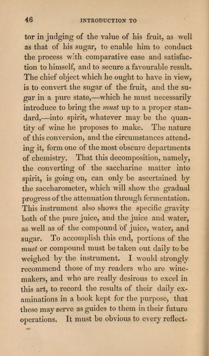 tor in judging of the value of his fruit, as well as that of his sugar, to enable him to conduct the process with comparative ease and satisfac¬ tion to himself, and to secure a favourable result. The chief object which he ought to have in view, is to convert the sugar of the fruit, and the su¬ gar in a pure state,—which he must necessarily introduce to bring the must up to a proper stan¬ dard,—into spirit, whatever may be the quan¬ tity of wine he proposes to make. The nature of this conversion, and the circumstances attend¬ ing it, form one of the most obscure departments of chemistry. That this decomposition, namely, the converting of the saccharine matter into spirit, is going on, can only be ascertained by the saccharometer, which will show the gradual progress of the attenuation through fermentation. This instrument also shows the specific gravity both of the pure juice, and the juice and water, as well as of the compound of juice, water, and sugar. To accomplish this end, portions of the must or compound must be taken out daily to be weighed by the instrument. I would strongly recommend those of my readers who are wine¬ makers, and who arc really desirous to excel in this art, to record the results of their daily ex¬ aminations in a book kept for the purpose, that these may serve as guides to them in their future operations. It must be obvious to every reflect-