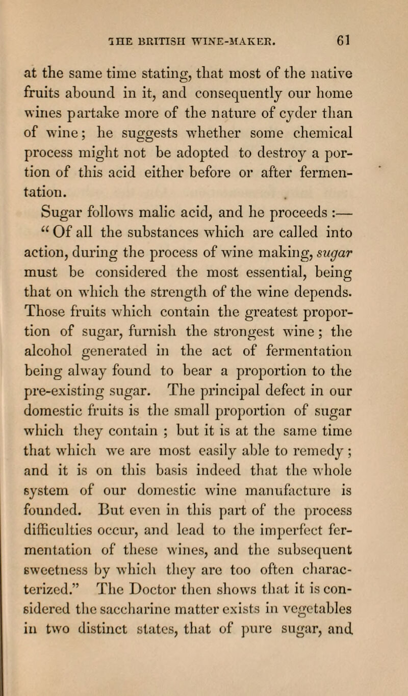 at the same time stating, that most of the native fruits abound in it, and consequently our home wines partake more of the nature of cyder than of wine; he suggests whether some chemical process might not be adopted to destroy a por¬ tion of this acid either before or after fermen¬ tation. Sugar follows malic acid, and he proceeds :— 11 Of all the substances which are called into action, during the process of wine making, sugar must be considered the most essential, being that on which the strength of the wine depends. Those fruits which contain the greatest propor¬ tion of sugar, furnish the strongest wine; the alcohol generated in the act of fermentation being alway found to bear a proportion to the pre-existing sugar. The principal defect in our domestic fruits is the small proportion of sugar which they contain ; but it is at the same time that which we are most easily able to remedy ; and it is on this basis indeed that the whole system of our domestic wine manufacture is founded. But even in this part of the process difficulties occur, and lead to the imperfect fer¬ mentation of these wines, and the subsequent sweetness by which they are too often charac¬ terized.” The Doctor then shows that it is con¬ sidered the saccharine matter exists in vegetables in two distinct states, that of pure sugar, and