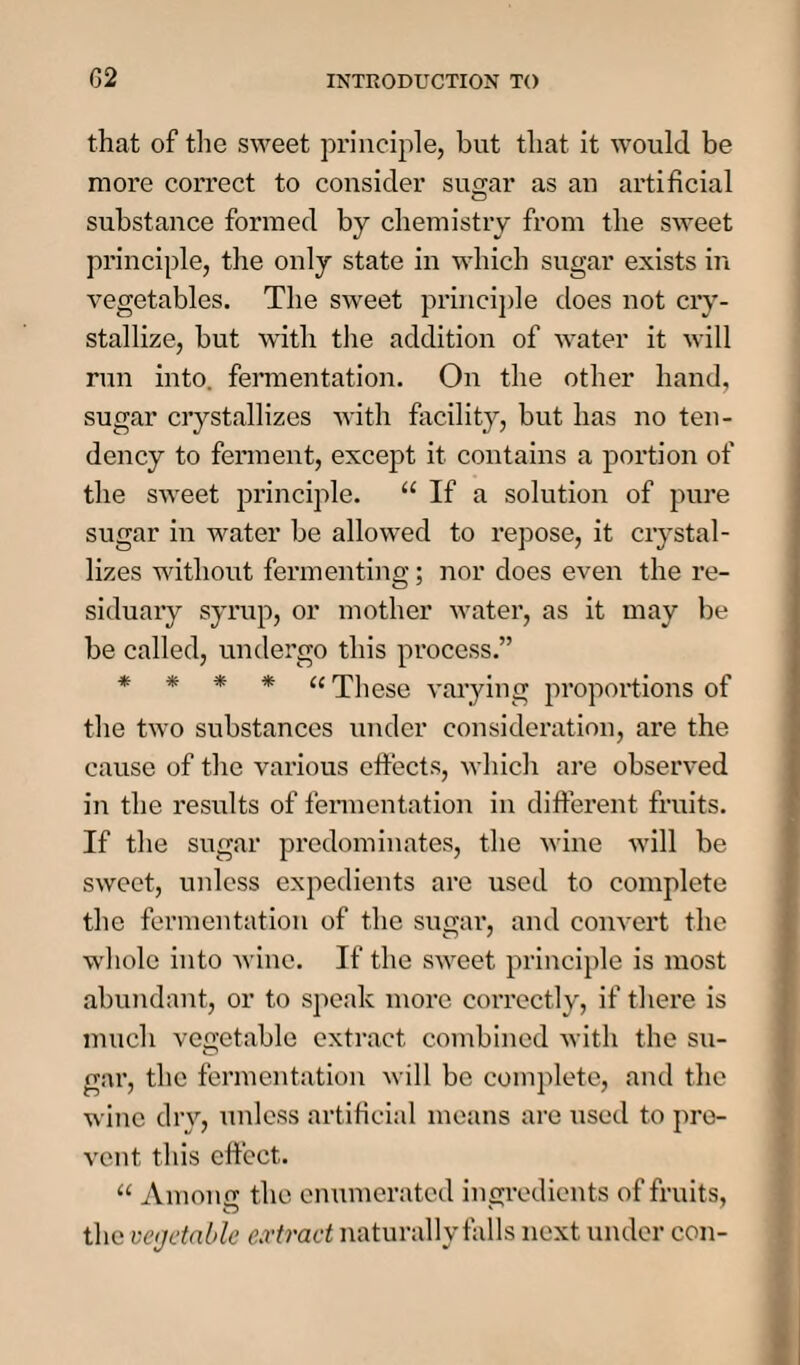 02 that of the sweet principle, hut that it would be more correct to consider sugar as an artificial substance formed by chemistry from the sweet principle, the only state in which sugar exists in vegetables. The sweet principle does not cry¬ stallize, but with the addition of water it will run into, fermentation. On the other hand, sugar crystallizes with facility, but has no ten¬ dency to ferment, except it contains a portion of the sweet principle. 11 If a solution of pure sugar in water be allowed to repose, it crystal¬ lizes without fermenting; nor does even the re¬ siduary syrup, or mother water, as it may be be called, undergo this process.” * * * * “ These varying proportions of the two substances under consideration, are the cause of the various effects, which are observed in the results of fermentation in different fruits. If the sugar predominates, the wine will be sweet, unless expedients are used to complete the fermentation of the sugar, and convert the whole into wine. If the sweet principle is most abundant, or to speak more correctly, if there is much vegetable extract combined with the su¬ gar, the fermentation will be complete, and the wine dry, unless artificial means are used to pre¬ vent this effect. “ Among the enumerated ingredients of fruits, O v the vegetable extract naturally falls next under con-