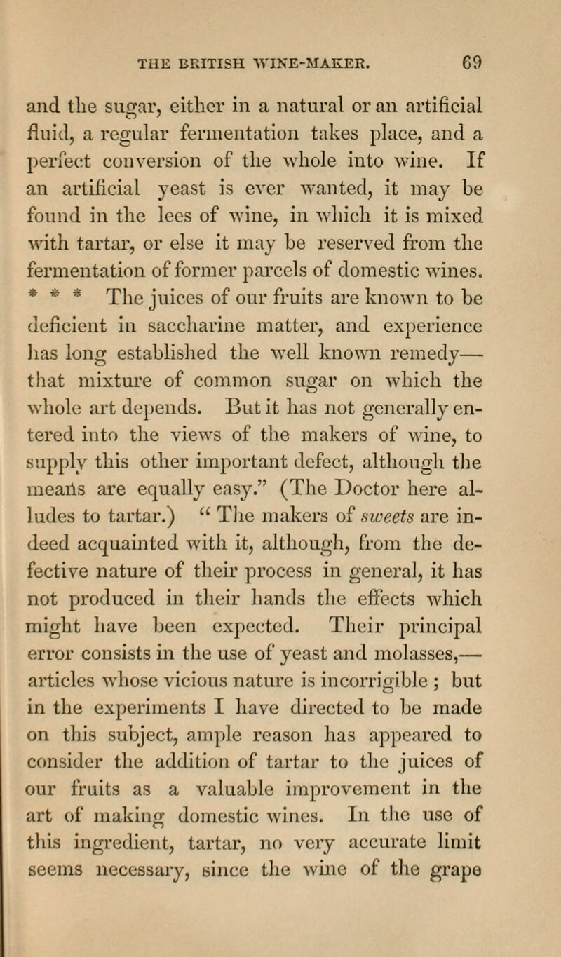 and the sugar, either in a natural or an artificial fluid, a regular fermentation takes place, and a perfect conversion of the whole into wine. If an artificial yeast is ever wanted, it may be found in the lees of wine, in which it is mixed with tartar, or else it may be reserved from the fermentation of former parcels of domestic wines. * * * The juices of our fruits are known to be deficient in saccharine matter, and experience lias long established the well known remedy— that mixture of common sugar on which the whole art depends. But it has not generally en¬ tered into the views of the makers of wine, to supply this other important defect, although the meaiis are equally easy.” (The Doctor here al¬ ludes to tartar.) “ The makers of sweets are in¬ deed acquainted with it, although, from the de¬ fective nature of their process in general, it has not produced in their hands the effects which might have been expected. Their principal error consists in the use of yeast and molasses,— articles whose vicious nature is incorrigible ; but in the experiments I have directed to be made on this subject, ample reason has appeared to consider the addition of tartar to the juices of our fruits as a valuable improvement in the art of making domestic wines. In the use of this ingredient, tartar, no very accurate limit seems necessary, since the wine of the grape