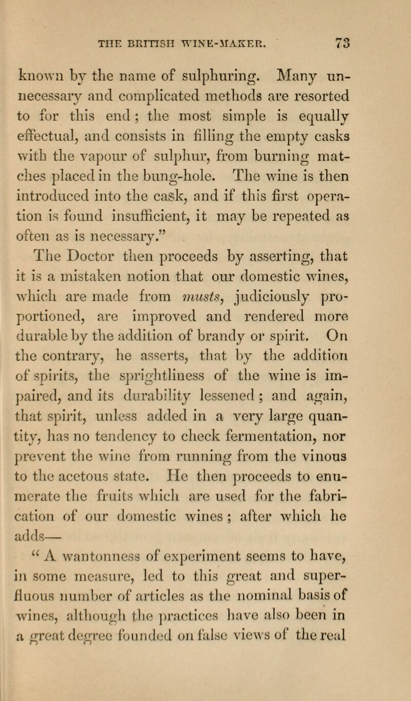 known by the name of sulphuring. Many un¬ necessary and complicated methods are resorted to for this end; the most simple is equally effectual, and consists in filling the empty casks with the vapour of sulphur, from burning mat¬ ches placed in the bung-hole. The wine is then introduced into the cask, and if this first opera¬ tion is found insufficient, it may be repeated as often as is necessary.” The Doctor then proceeds by asserting, that it is a mistaken notion that our domestic wines, which are made from musts, judiciously pro¬ portioned, are improved and rendered more durable by the addition of brandy or spirit. On the contrary, he asserts, that by the addition of spirits, the sprightliuess of the wine is im¬ paired, and its durability lessened ; and again, that spirit, unless added in a very large quan¬ tity, has no tendency to check fermentation, nor prevent the wine from running from the vinous to the acetous state. lie then proceeds to enu¬ merate the fruits which are used for the fabri¬ cation of our domestic wines ; after which he adds— u A wantonness of experiment seems to have, in some measure, led to this great and super¬ fluous number of articles as the nominal basis of wines, although the practices have also been in a great degree founded on false views of the real