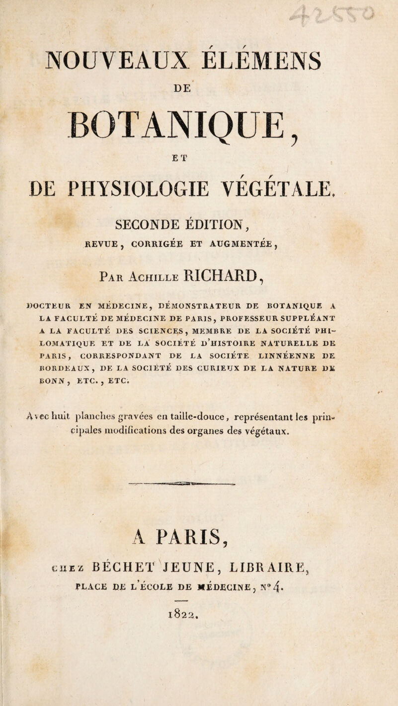 DE BOTANIQUE, ET / r DE PHYSIOLOGIE VEGETALE. SECONDE EDITION, REVUE, CORRIGÉE ET AUGMENTEE Par Achille RICHARD, WOCTEUR EN MEDECINE, DEMONSTRATEUR DE BOTANIQUE A LA FACULTÉ DE MEDECINE DE PARIS, PROFESSEUR SUPPLEANT A LA FACULTÉ DES SCIENCES, MEMBRE DE LA SOCIÉTÉ PHI¬ LOMATIQUE ET DE la' SOCIÉTÉ d’hISTOIRE NATURELLE DE PARIS, CORRESPONDANT DE LA SOCIÉTÉ LINNÉENNE DE BORDEAUX, DE LA SOCIÉTÉ DES CURIEUX DE LA NATURE DE BONN , ETC. , ETC. Avec huit planches gravées entaille-douce, représentant les prin¬ cipales modilications des organes des végétaux. A PARIS, CHEZ BÉCHET'jeune, LIBRAIRE, PLACE DE l’école DE MEDECINE, N® 4* 1822