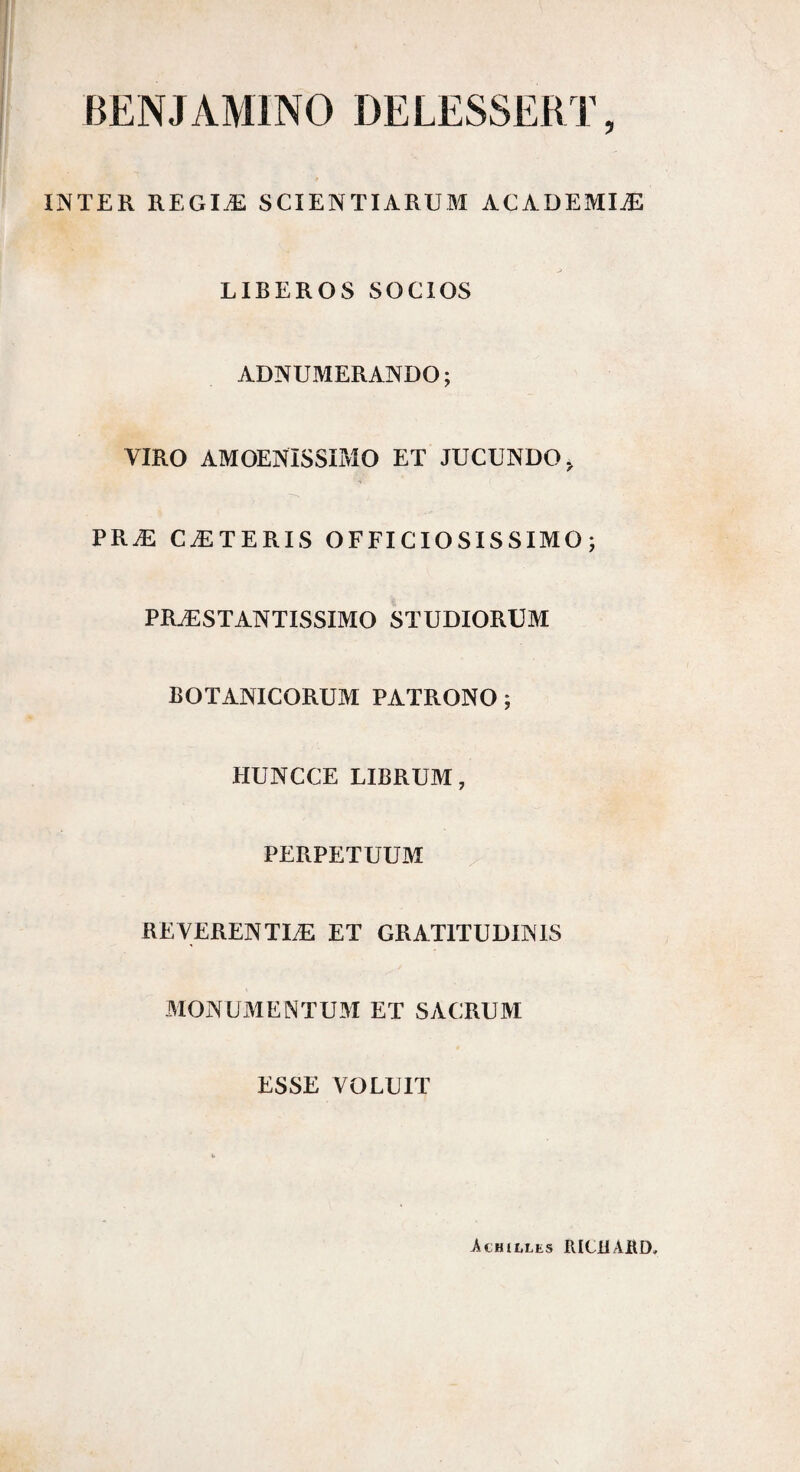 BENJAMINO DELESSERT, INTER REGIÆ SCIENTIARUM ACADEMIÆ LIBEROS SOCIOS ADNUMERANDO; VIRO AMOENISSIMO ET JUCUNDO, PRÆ CÆTERIS OFFICIOSISSIMO ; PRÆSTANTISSIMO STUDIORUM BOTANICORUM PATRONO ; HUNCCE LIBRUM, PERPETUUM REVERENTIÆ ET GRATITUDINIS MONUMENTUM ET SACRUM ESSE VOLUIT Achille» RICllABD,