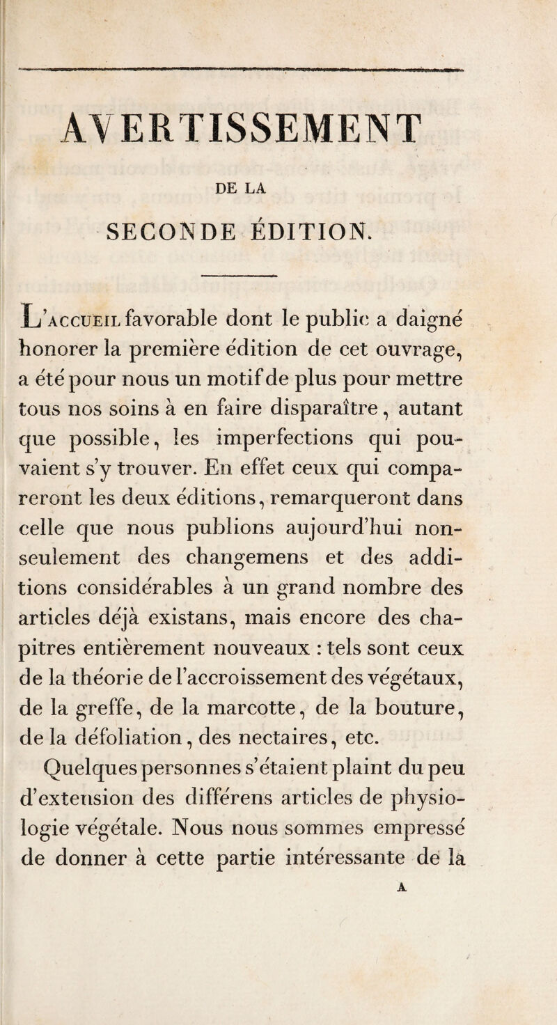 AVERTISSEMENT DE LA SECONDE ÉDITION. L’accueil favorable dont le public a daigne honorer la première édition de cet ouvrage, a été pour nous un motif de plus pour mettre tous nos soins à en faire disparaître, autant que possible, les imperfections qui pou¬ vaient s’y trouver. En effet ceux qui compa¬ reront les deux éditions, remarqueront dans celle que nous publions aujourd’hui non- seulement des changemens et des addi¬ tions considérables à un grand nombre des articles déjà existans, mais encore des cha¬ pitres entièrement nouveaux : tels sont ceux de la théorie de l’accroissement des végétaux, de la greffe, de la marcotte, de la bouture, de la défoliation, des nectaires, etc. Quelques personnes s’étaient plaint du peu d’extension des différens articles de physio¬ logie végétale. Nous nous sommes empressé de donner à cette partie intéressante de là