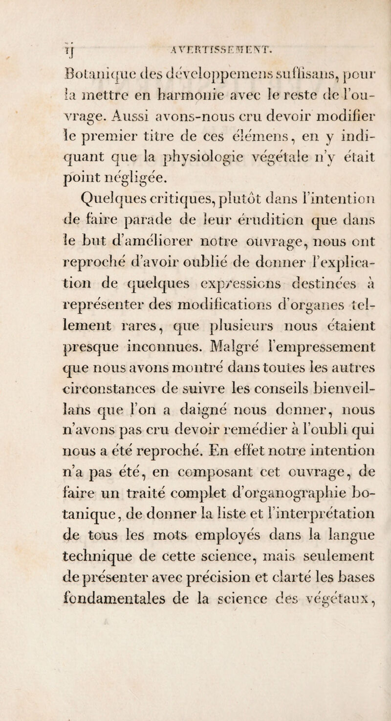 Bolaiiitpe tles dcvcloppcmeîis sulllsaiis, pour ia mettre en harmonie avec le reste de l’ou¬ vrage. Aussi avons-nous cru devoir modifier le premier titre de ces élëmens, en y indi¬ quant que la physiologie végéta!e n’y était point négligée. Quelques critiques, plutôt dans l’intention de faire parade de leur érudition que dans le but d’améliorer notice ouvrage, nous ont reproché d’avoir oublié de donner l’explica- tioiî de quelques exp/essions destinées à représenter des modifications d’organes tel¬ lement rares, que plusieurs nous étaient presque inconnues. Malgré l’empressement que nous avons montré dans toutes les autres circonstances de suivre les conseils bienveil- lans que l’on a daigné nous donner, nous n’avons pas cru devoir remédier à l’oubli qui nous a été reproché. En effet notre intention n’a pas été, en composant cet ouvrage, de faire un traité complet d’organographie bo¬ tanique, de donner la liste et l’interprétation de tous les mots employés dans la langue technique de cette science, mais seulement de présenter avec précision et clarté les bases fondamentales de la science des végétaux.