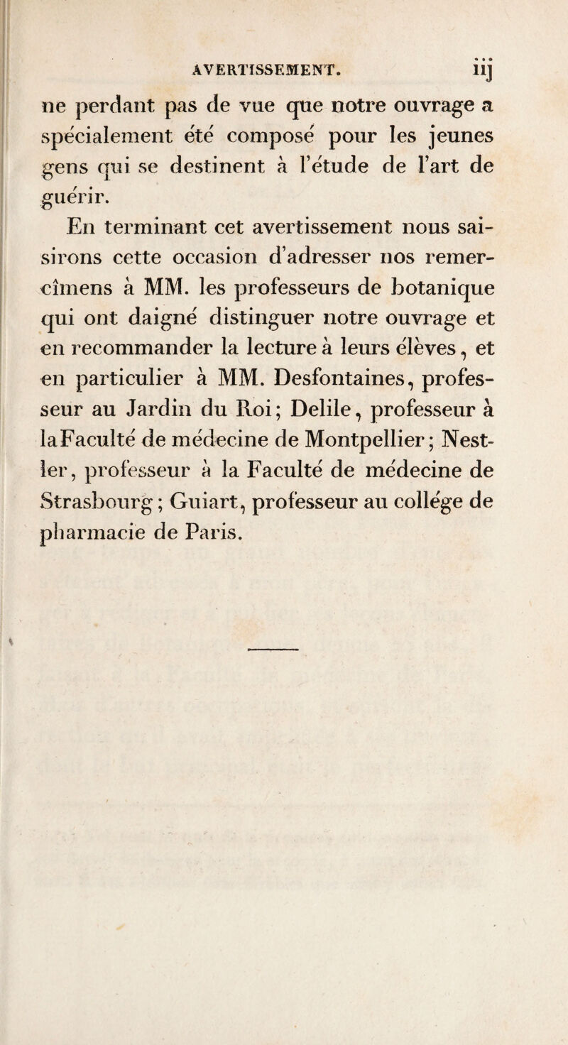 ne perdant pas de vue que notre ouvrage a spécialement ete' compose pour les jeunes gens qui se destinent à l’etude de l’art de guérir. En terminant cet avertissement nous sai¬ sirons cette occasion d’adresser nos remer- cîmens à MM. les professeurs de botanique qui ont daigné distinguer notre ouvrage et en recommander la lecture à leurs élèves, et en particulier à MM. Desfontaines, profes¬ seur au Jardin du Roi; Delile, professeur à laFacuIté de médecine de Montpellier; Nest- 1er, professeur à la Faculté de médecine de Strasbourg ; Guiart, professeur au collège de pliarmacie de Paris.