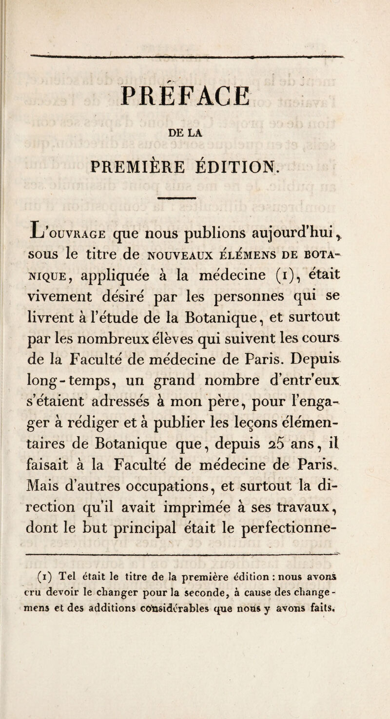 PREFACE DE LA PREMIÈRE ÉDITION. L’ouvr.4ge que nous publions aujourd’hui ^ SOUS le titre de nouveaux él^mens de bota¬ nique, appliquée à la médecine (i), était vivement désiré par les personnes qui se livrent à T étude de la Botanique, et surtout par les nombreux élèves qui suivent les cours de la Faculté de médecine de Paris. Depuis long-temps, un grand nombre d’entreux s’étaient adressés à mon père, pour l’enga¬ ger à rédiger et à publier les leçons élémen¬ taires de Botanique que, depuis nS ans, il faisait à la Faculté de médecine de Paris.. Mais d’autres occupations, et surtout la di¬ rection qu’il avait imprimée à ses travaux, dont le but principal était le perfectionne- (i) Tel était le titre de la première édition : nous avons cru devoir le changer pour la seconde, à cause des change- mens et des additions coiasidérables que nous y avons faits.