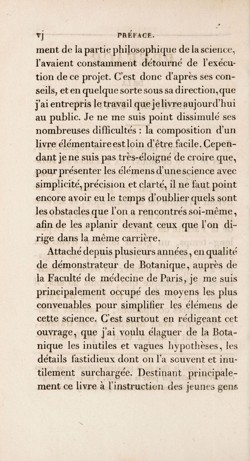 ment de la partie philosophique de la science, l’avaient constamment détourné de l’exécu¬ tion de ce projet. C’est donc d’après ses con¬ seils, et en quelque sorte sous sa direction, que j’ai entrepris le travail que je livre aujourd’hui au public. Je ne me suis point dissimulé ses nombreuses difficultés : la composition d’un livre élémentaire est loin d’être facile. Cepen¬ dant je ne suis pas très-éloigné de croire que, pour présenter les élémens d’une science avec simplicité, précision et clarté, il ne faut point encore avoir eu le temps d’oublier quels sont les obstacles que l’on a rencontrés soi-même, afin de les aplanir devant ceux que l’on di¬ rige dans la même carrière. Attaché depuis plusieurs années, en qualité de démonstrateur de Botanique, auprès de la Faculté de médecine de Paris, je me suis principalement occupé des moyens les plus convenables pour simplifier les élémens de cette science. C’est surtout en rédigeant cet ouvrage, que j’ai voulu élaguer de la Bota¬ nique les inutiles et vagues hypothèses, les détails fastidieux dont on l’a souvent et inu¬ tilement surchargée. Destinant principale¬ ment ce livre à l’instruction des jeunes gens