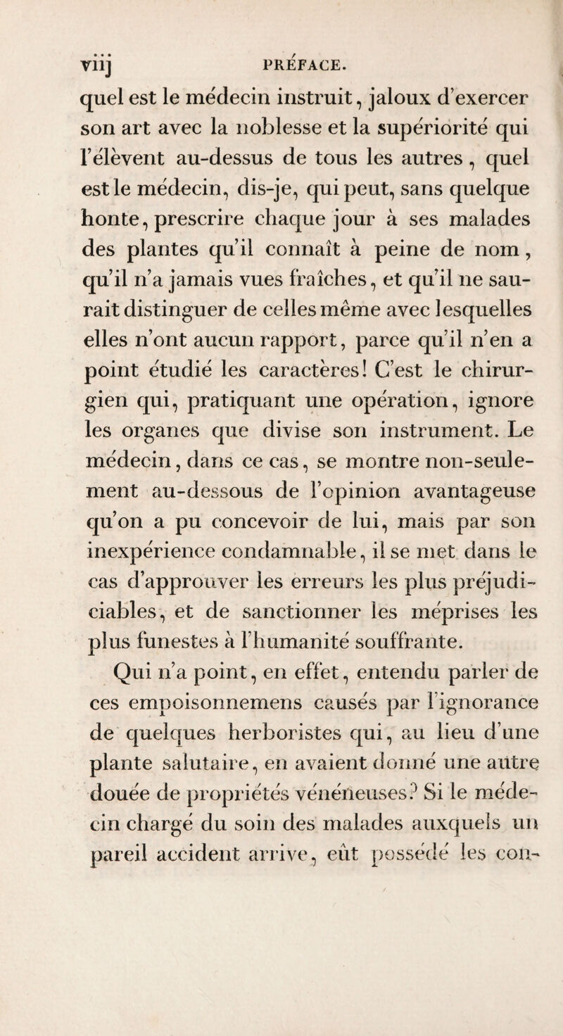 quel est le médecin instruit, jaloux d’exercer son art avec la noblesse et la supériorité qui rélèvent au-dessus de tous les autres, quel est le médecin, dis-je, qui peut, sans quelque honte, prescrire chaque jour à ses malades des plantes qu’il connaît à peine de nom, qu’il n’a jamais vues fraîches, et qu’il ne sau¬ rait distinguer de celles même avec lesquelles elles n’ont aucun rapport, parce qu’il n’en a point étudié les caractères! C’est le chirur¬ gien qui, pratiquant une opération, ignore les organes que divise son instrument. Le médecin, dans ce cas, se montre non-seule¬ ment au-dessous de l’opinion avantageuse qu’on a pu concevoir de lui, mais par son inexpérience condamnable, il se met dans le cas d’approuver les erreurs les plus préjudi¬ ciables, et de sanctionner les méprises les plus funestes à l’humanité souffrante. Qui n’a point, en effet, entendu parler de ces empoisormemens causés par l’ignorance de quelques herboristes qui, au lieu d’une plante salutaire, en avaient donné une autre douée de propiiétés vénéneuses.^ Si le méde¬ cin chargé du soin des malades auxquels un pareil accident arrive, eût possédé les coa-