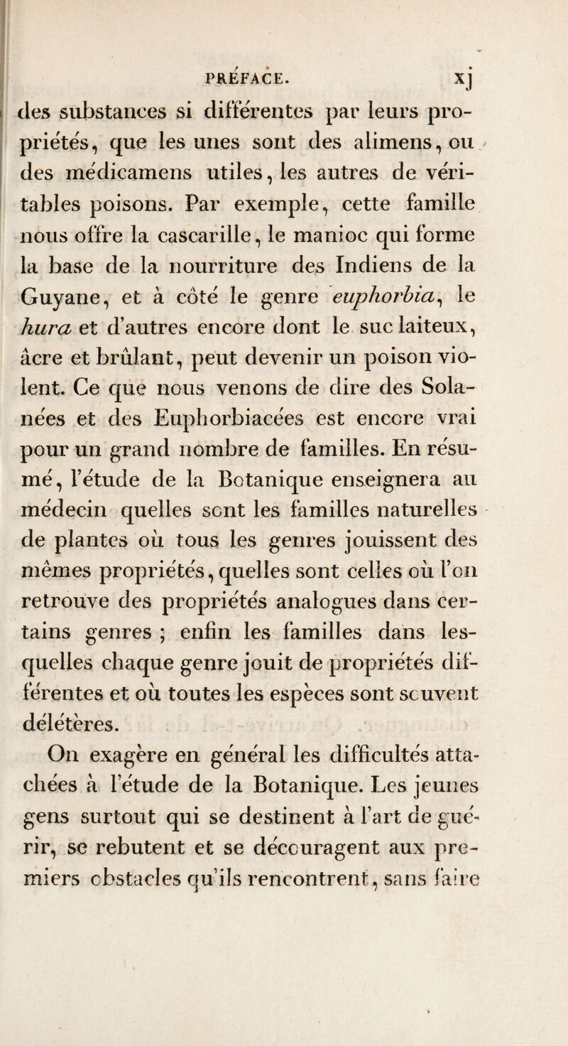 des substances si differentes par leurs pro¬ priétés, que les unes sont des alimens,ou des médicamens utiles, les autres de véri¬ tables poisons. Par exemple, cette famille nous offre la cascarille, le manioc qui forme la base de la nourriture des Indiens de la Guyane, et à côté le genre euphorbia^ le hura et d’autres encore dont le suc laiteux, âcre et brûlant, peut devenir un poison vio¬ lent. Ce que nous venons de dire des Sola- nées et des Euphorbiacées est encore vrai pour un grand nombre de familles. En résu¬ mé, l’étude de la Botanique enseignera au médecin quelles sent les familles naturelles de plantes ou tous les genres jouissent des mêmes propriétés, quelles sont celles où l’on retrouve des propriétés analogues dans cer¬ tains genres ; enfin les familles dans les¬ quelles chaque genre jouit de propriétés dif¬ férentes et où toutes les espèces sont souvent délétères. i On exagère en général les difficultés atta¬ chées à l’étude de la Botanique. Les jeunes gens surtout qui se destinent à l’art de gué¬ rir, se rebutent et se découragent aux pre¬ miers obstacles qu’ils rencontrent, sans faire