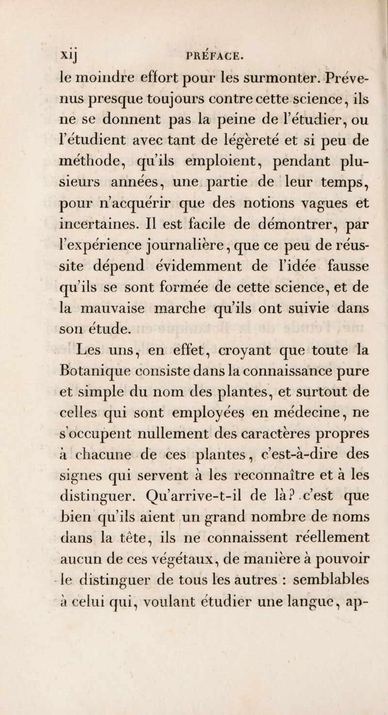 le moindre effort pour les surmonter. Préve¬ nus presque toujours contre cette science, ils ne se donnent pas la peine de l’étudier, ou l’étudient avec tant de légèreté et si peu de méthode, qu’ils emploient, pendant plu¬ sieurs années, une partie de leur temps, pour n’acquérir que des notions vagues et incertaines. Il est facile de démontrer, par l’expérience journalière, que ce peu de réus¬ site dépend évidemment de l’idée fausse qu’ils se sont formée de cette science, et de la mauvaise marche qu’ils ont suivie dans son étude. Les uns, en effet, croyant que toute la Botanique consiste dans la connaissance pure et simple du nom des plantes, et surtout de celles qui sont employées en médecine, ne s’occupent nullement des caractères propres à chacune de ces plantes, c’est-à-dire des signes qui servent à les reconnaître et à les distinguer. Qu’arrive-t-il de là . c’est que bien qu’ils aient un grand nombre de noms dans la tête, ils ne connaissent réellement aucun de ces végétaux, de manière à pouvoir - le distinguer de tous les autres : semblables à celui qui, voulant étudier une langue, ap-