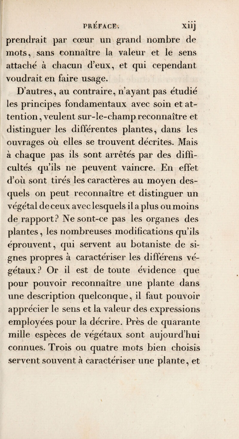 prendrait par cœur un grand nombre de mots, sans connaître la valeur et le sens attache à chacun d’eux, et qui cependant voudrait en faire usage. D’autres, au contraire, n’ayant pas étudié les principes fondamentaux avec soin et at¬ tention , veulent sur-le-champ reconnaître et distinguer les différentes plantes, dans les ouvrages où elles se trouvent décrites. Mais à chaque pas ils sont arrêtés par des diffi¬ cultés qu’ils ne peuvent vaincre. En effet d’où sont tirés les caractères au moyen des¬ quels on peut reconnaître et distinguer un végétal de ceux avec lesquels il a plus ou moins de rapport.^ Ne sont-ce pas les organes des plantes, les nombreuses modifications qu’ils éprouvent, qui servent au botaniste de si¬ gnes propres à caractériser les différens vé¬ gétaux? Or il est de toute évidence que pour pouvoir reconnaître une plante dans une description quelconque, il faut pouvoir apprécier le sens et la valeur des expressions employées pour la décrire. Près de quarante mille espèces de végétaux sont aujourd’hui connues. Trois ou quatre mots bien choisis servent souvent à caractériser une plante, et