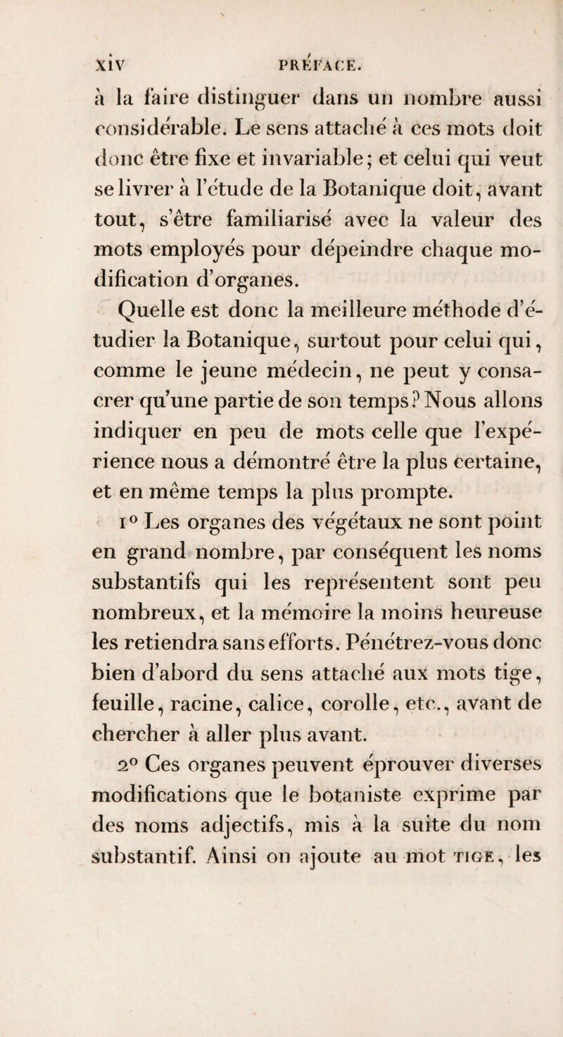 à la faire distinguer dans un nombre aussi ronsidÀ'able. Le sens attaclië à ces mots doit donc être fixe et invariable ; et celui qui veut se livrer à Fêtude de la Botanique doit, avant tout, s’être familiarise avec la valeur des mots employés pour dépeindre chaque mo¬ dification d’organes. Quelle est donc la meilleure méthode d’é¬ tudier la Botanique, surtout pour celui qui, comme le jeune médecin, ne peut y consa¬ crer quune partie de son temps Nous allons indiquer en peu de mots celle que l’expé¬ rience nous a démontré être la plus certaine, et en même temps la plus prompte. Les organes des végétaux ne sont point en grand nombre, par conséquent les noms substantifs qui les représentent sont peu nombreux, et la mémoire la moins heureuse les retiendra sans efforts. Pénétrez-vous donc bien d’abord du sens attaché aux mots tige, feuille, racine, calice, corolle, etc., avant de chercher à aller plus avant. oP Ces organes peuvent éprouver diverses modifications que le botaniste exprime par des noms adjectifs, mis à la suite du nom substantif. Ainsi on ajoute au mot tige, les