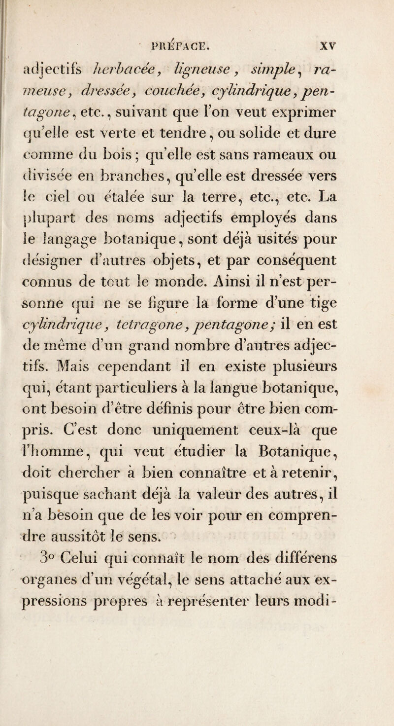 adjectifs herbacée, ligneuse, simple^ ra~ meuse, dressée, couchée, cylindrique, pen¬ tagone , etc., suivant que Ton veut exprimer quelle est verte et tendre, ou solide et dure comme du bois ; qu elle est sans rameaux ou divisée en branches, quelle est dresse'e vers le ciel ou étalée sur la terre, etc., etc. La plupart des noms adjectifs employés dans le langage botanique, sont déjà usités pour désigner d’autres objets, et par conséquent connus de tout le monde. Ainsi il n’est per¬ sonne qui ne se figure la forme d’une tige cyUndrique, tetragone, pentagone ;'A en est de même d’un grand nombre d’autres adjec¬ tifs. Mais cependant il en existe plusieurs qui, étant particuliers à la langue botanique, ont besoin d’être définis pour être bien com¬ pris. C’est donc uniquement ceux-là que l’homme, qui veut étudier la Botanique, doit chercher à bien connaître et à retenir, puisque sachant déjà la valeur des autres, il n’a besoin que de les voir porm en compren¬ dre aussitôt le sens. ‘ 3^ Celui qui connaît le nom des différons organes d’un végétal, le sens attaché aux ex¬ pressions propres à représenter leurs modi-