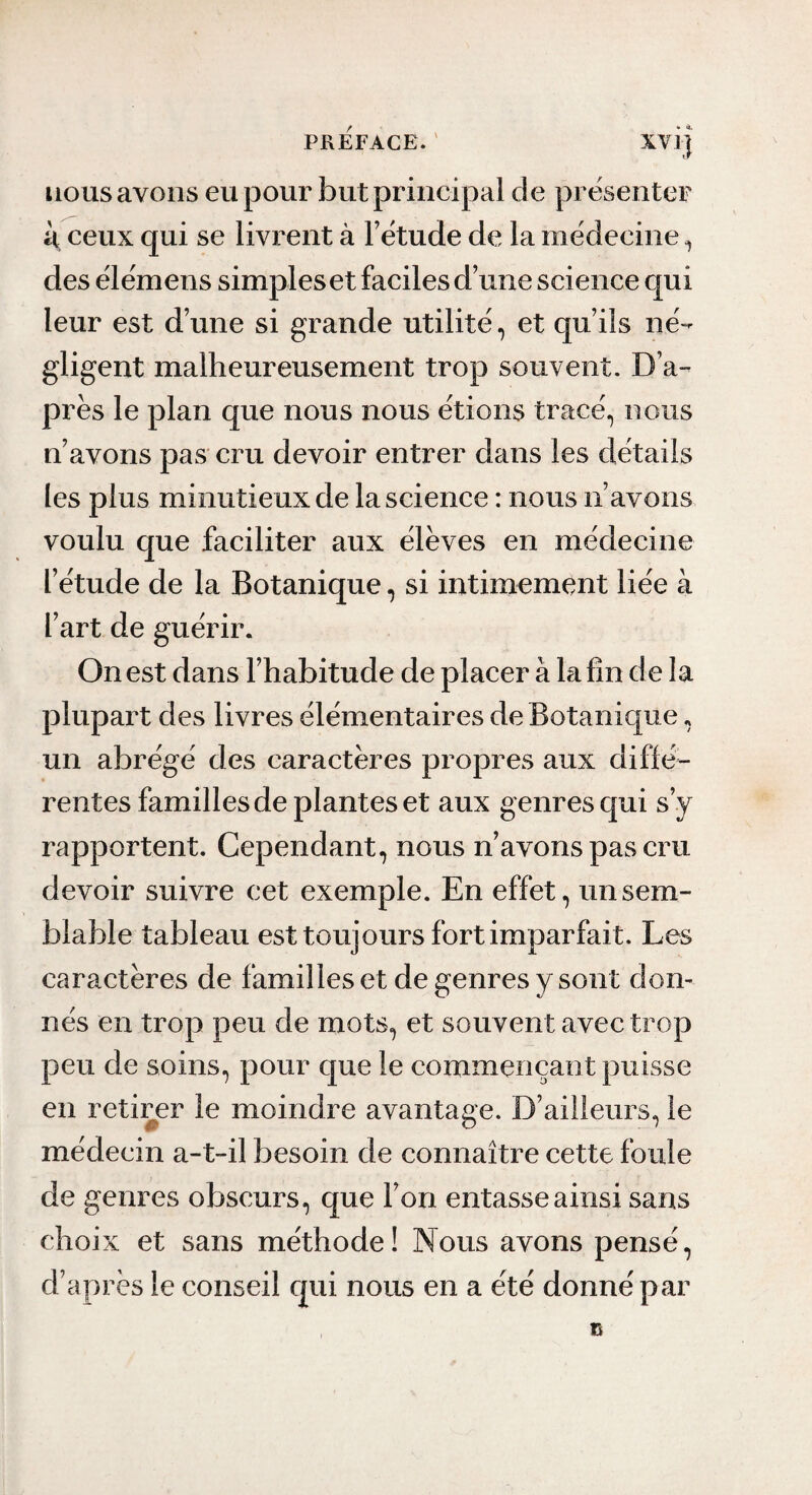 • <1. nous avons eu pour but principal de présenter k ceux qui se livrent à l’étude de la médecine ^ des élémens simples et faciles d’une science qui leur est d’une si grande utilité, et qu’ils né¬ gligent malheureusement trop souvent. D’a¬ près le plan que nous nous étions tracé, nous n’avons pas cru devoir entrer dans les détails les plus minutieux de la science : nous n’avons voulu que faciliter aux élèves en médecine l’étude de la Botanique, si intimement liée à l’art de guérir. On est dans l’habitude de placer à la fin de la plupart des livres élémentaires de Botanique, un abrégé des caractères propres aux diffé¬ rentes familles de plantes et aux genres qui s’y rapportent. Cependant, nous n’avons pas cru devoir suivre cet exemple. En effet, un sem¬ blable tableau est toujours fort imparfait. Les caractères de familles et de genres y sont don¬ nés en trop peu de mots, et souvent avec trop peu de soins, pour que le commençant puisse en retiiger le moindre avantage. D’ailleurs, le médecin a-t-il besoin de connaître cette foule de genres obscurs, que l’on entasse ainsi sans choix et sans méthode! Nous avons pensé, d’après le conseil qui nous en a été donné par »