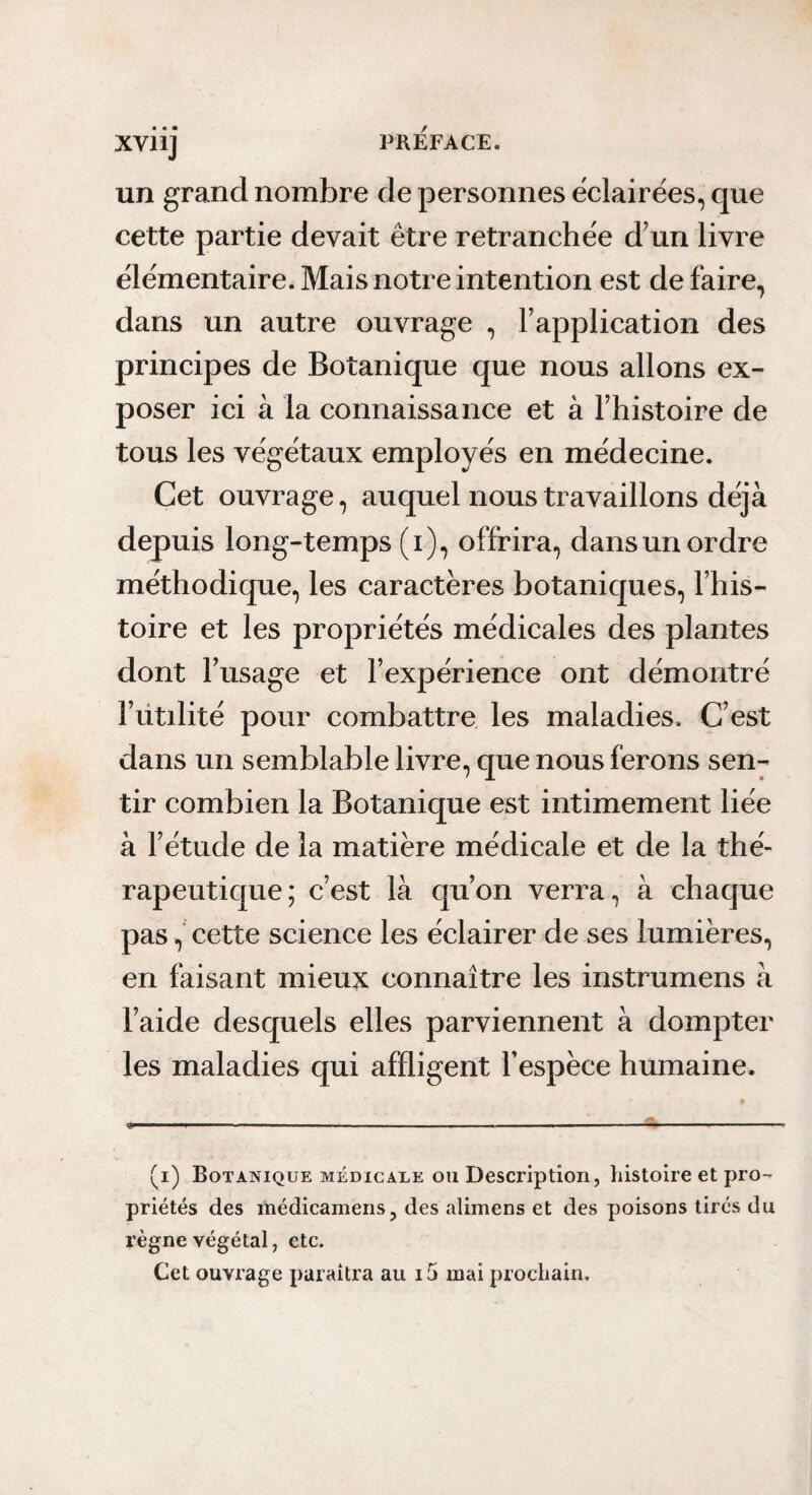 un grand nombre de personnes éclairées, que cette partie devait être retranchée d’un livre élémentaire. Mais notre intention est de faire, dans un autre ouvrage , l’application des principes de Botanique que nous allons ex¬ poser ici à la connaissance et à l’histoire de tous les végétaux employés en médecine. Cet ouvrage, auquel nous travaillons déjà depuis long-temps (i), offrira, dans un ordre méthodique, les caractères botaniques, l’his¬ toire et les propriétés médicales des plantes dont l’usage et l’expérience ont démontré l’ütilité pour combattre les maladies. C’est dans un semblable livre, que nous ferons sen¬ tir combien la Botanique est intimement liée à l’étude de la matière médicale et de la thé¬ rapeutique; c’est là qu’on veri^a, à chaque pas, cette science les éclairer de ses lumières, en faisant mieux connaître les instrumens à l’aide desquels elles parviennent à dompter les maladies qui affligent l’espèce humaine. .1 , ■ ^ .7. .-I. (i) Botanique MÉDICALE ou Description, histoire et pro¬ priétés des iiiédicameiis, des alimens et des poisons tirés du règne végétal, etc. Cet ouvrage paraîtra au i5 mai prochain.