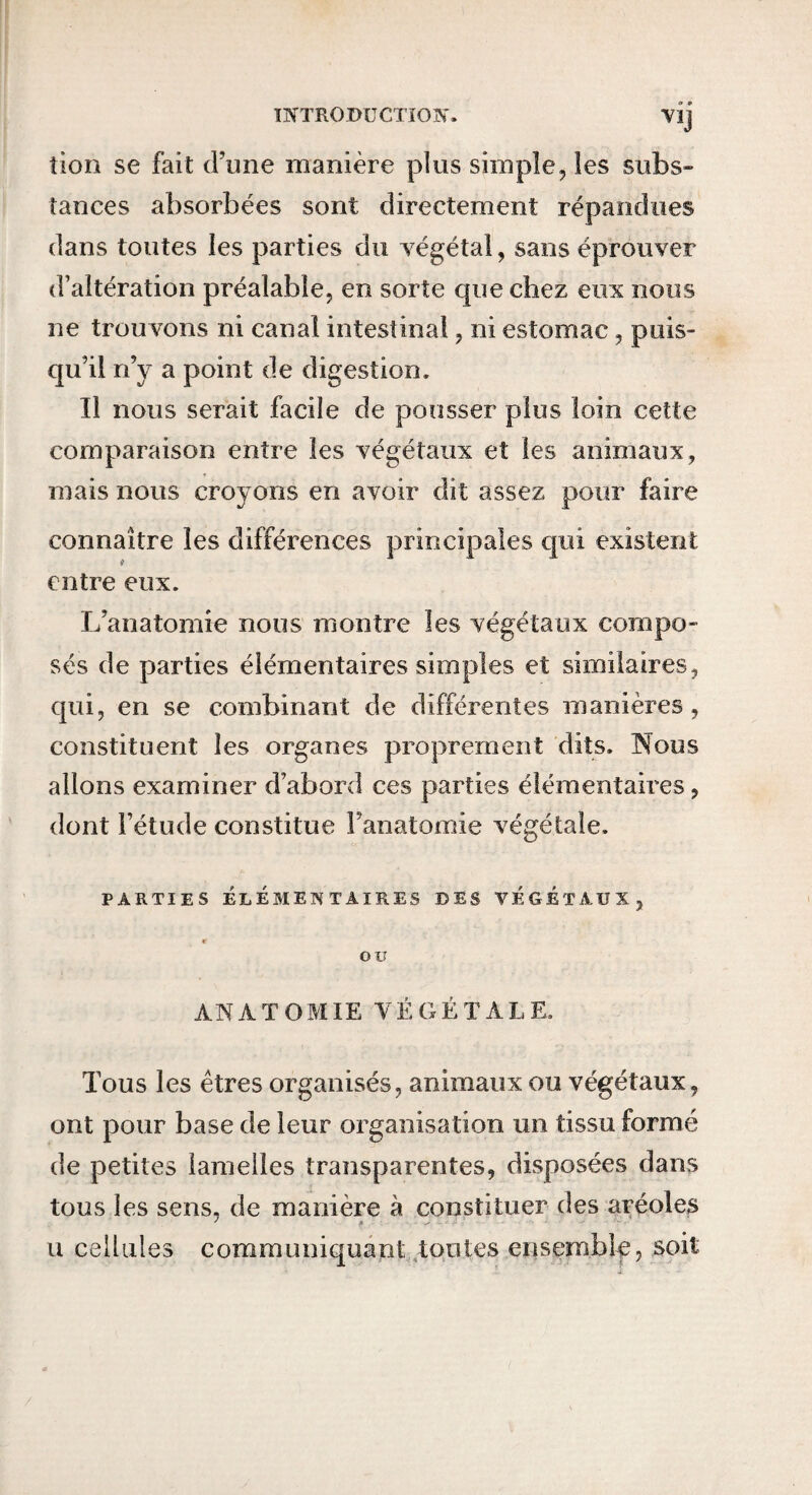 mTRODUCTÏOlV. VIJ tion se fait d’une manière plus simple, les subs¬ tances absorbées sont directement répandues dans toutes les parties du végétal, sans éprouver d’altération préalable, en sorte que chez eux nous ne trouvons ni canal intestinal, ni estomac, puis¬ qu’il n’y a point de digestion. Il nous serait facile de pousser plus loin cette comparaison entre les végétaux et les animaux, mais nous croyons en avoir dit assez pour faire connaître les différences principales qui existent entre eux. L’anatomie nous montre les végétaux compo¬ sés de parties élémentaires simples et similaires, qui, en se combinant de différentes manières, constituent les organes proprement dits. Hous allons examiner d’abord ces parties élémentaires, dont l’étude constitue Fanatomie végétale. PARTIES ÉLÉMENTAIRES DES VÉGÉTAUX, r ou ANATOMIE VÉGÉTALE. Tous les êtres organisés, animaux ou végétaux, ont pour base de leur organisation un tissu formé de petites iaraeiles transparentes, disposées dans tous les sens, de manière à constituer des aréoles U cellules communiquant .tontes ensemblp, soit