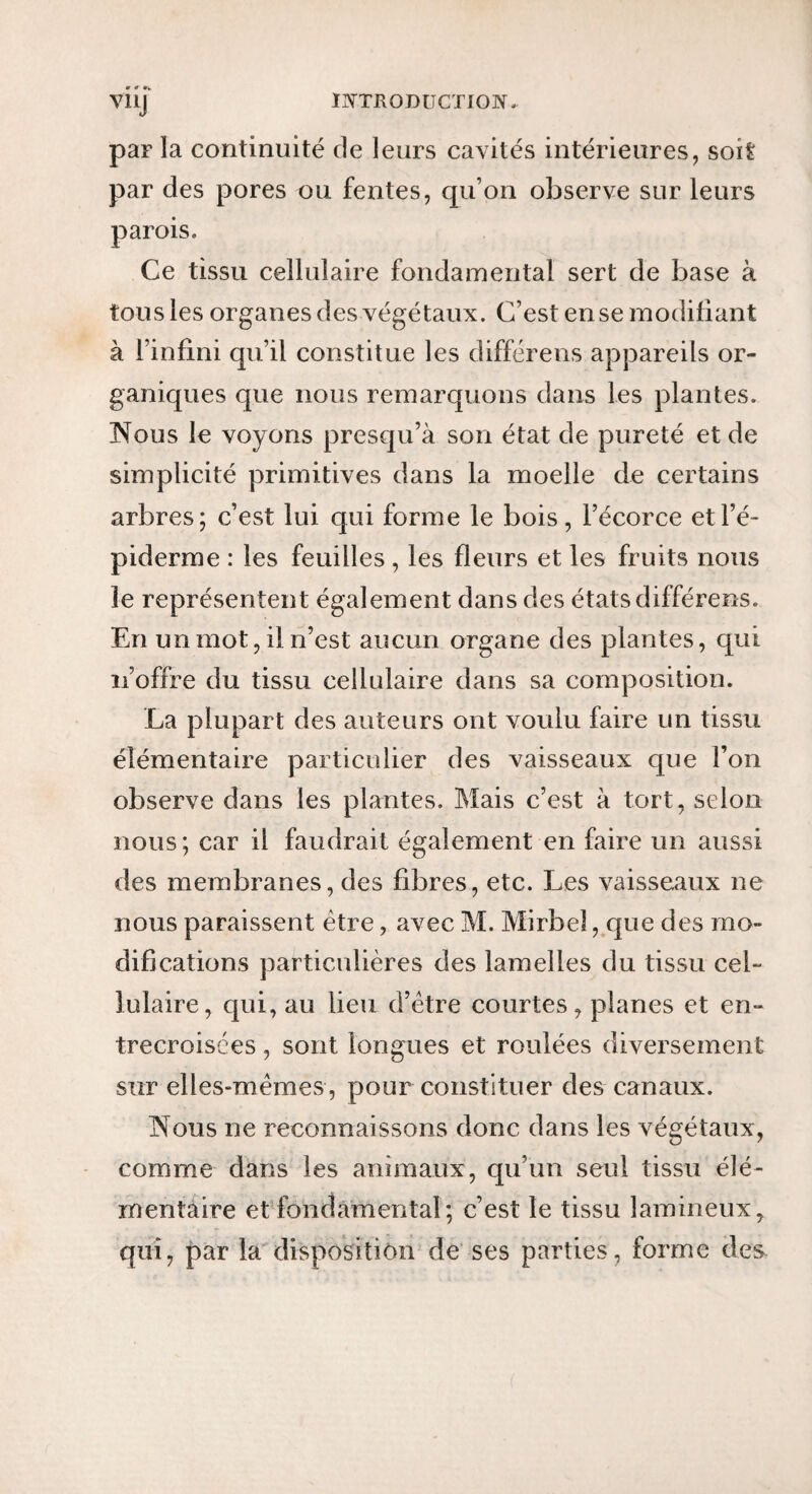 VllJ par la continuité de leurs cavités intérieures, soit par des pores ou fentes, qu’on observe sur leurs parois. Ce tissu cellulaire fondamental sert de base à tous les organes des végétaux. C’est en se modifiant à l’infini qu’il constitue les différens appareils or¬ ganiques que nous remarquons dans les plantes. Nous le voyons presqu’à son état de pureté et de simplicité primitives dans la moelle de certains arbres; c’est lui qui forme le bois, l’écorce et l’é¬ piderme : les feuilles , les fleurs et les fruits nous le représentent également dans des états différens. En un mot, il n’est aucun organe des plantes, qui n’offre du tissu cellulaire dans sa composition. La plupart des auteurs ont voulu faire un tissu élémentaire particulier des vaisseaux que l’on observe dans les plantes. Mais c’est à tort, selon nous; car il faudrait également en faire un aussi des membranes, des fibres, etc. Les vaisseaux ne nous paraissent être, avec M. Mirbel ,.que des mo¬ difications particulières des lamelles du tissu cel¬ lulaire, cjui, au lieu d’être courtes, planes et en¬ trecroisées , sont longues et roulées diversement sur elles-mêmes, pour constituer des canaux. Nous ne reconnaissons donc dans les végétaux, comme dans les animaux, qu’un seul tissu élé¬ mentaire et fondàmental; c’est le tissu lamineux, qui, par la'disposition de ses parties, forme des^
