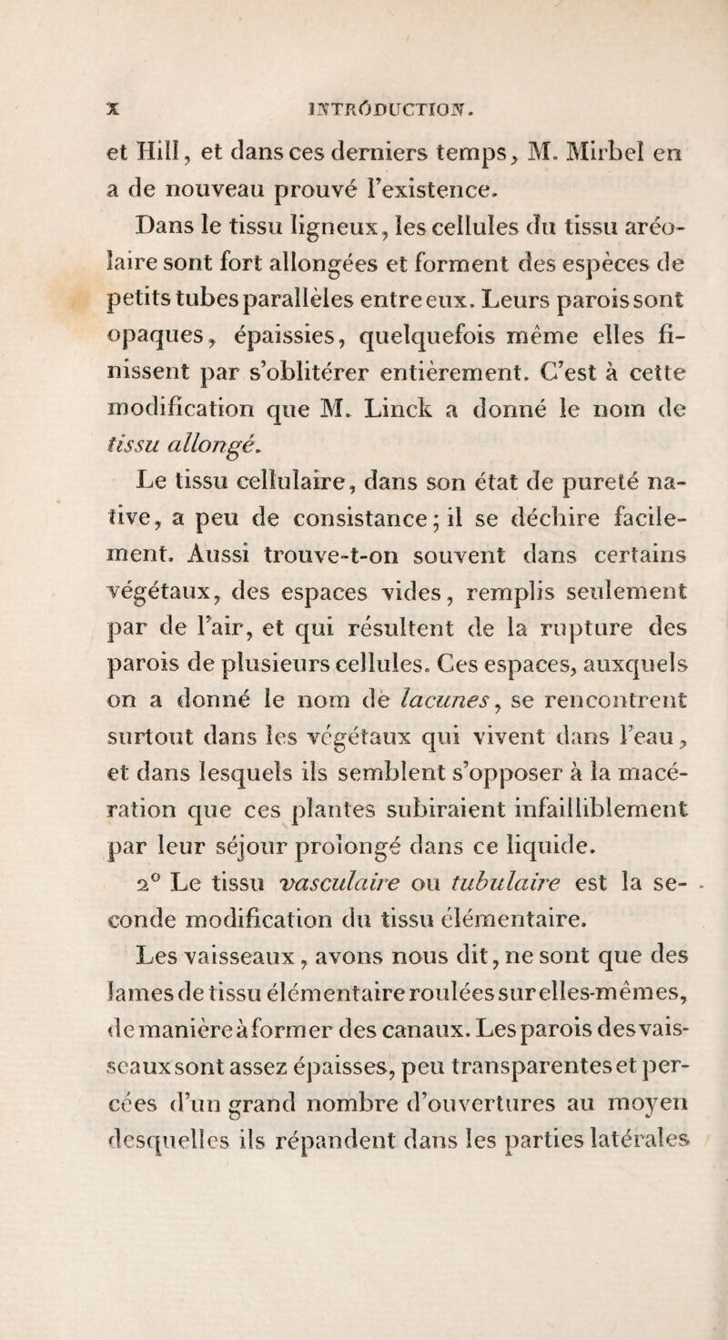 et Hiil, et dans ces derniers temps ^ M. Mirbeî en a de nouveau prouvé rexistence. Dans le tissu ligneux, les cellules du tissu aréo- faire sont fort allongées et forment des espèces de petits tubes parallèles entre eux. Leurs parois sont opaques y épaissies, quelquefois meme elles fi¬ nissent par s’oblitérer entièrement. C’est à cette modification que M. Linck a donné le nom de iissi/ allongé. Le tissu cellulaire, dans son état de pureté na¬ tive, a peu de consistance ; il se déchire facile¬ ment. Aussi trouve-t-on souvent dans certains végétaux, des espaces vides, remplis seulement par de l’air, et qui résultent de la rupture des parois de plusieurs cellules. Ces espaces, auxquels on a donné le nom dë lacunes ^ se rencontrent surtout dans les végétaux qui vivent dans l’eau, et dans lesquels ils semblent s’opposer à la macé¬ ration que ces plantes subiraient infailliblement par leur séjour prolongé dans ce liquide. a® Le tissu vasculaire ou tubulaire est la se- - conde modification du tissu élémentaire. Les vaisseaux, avons nous dit, ne sont que des lames de tissu élémentairerouléessurelles-mêmes, de manière à former des canaux. Les parois des vais¬ seaux sont assez épaisses, peu transparentes et per¬ cées d’un grand nombre d’ouvertures au moyen desquelles ils répandent dans les parties latérales