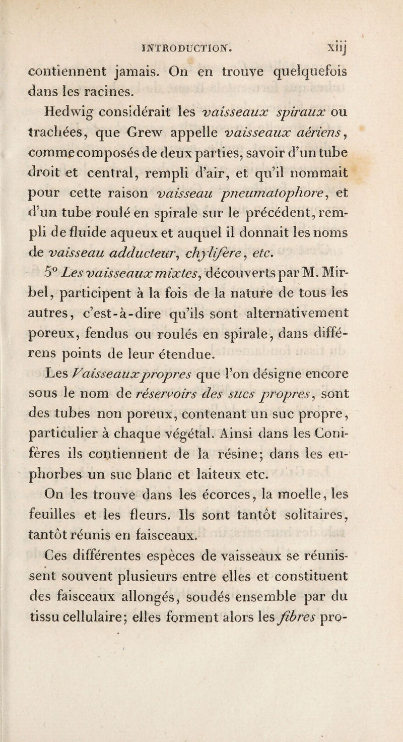 ÏIN'TRODUCTIOiy. Xlij contiennent jamais. On en trouve quelquefois dans les racines. Hedwig considérait les vaisseaux spiraux ou trachées, que Grew appelle vaisseaux aériensj comme composés de deux parties, savoir d’un tube droit et central, rempli d’air, et qu’il nommait pour cette raison vaisseau pneumatophore^ et d’un tube roulé en spirale sur le précédent, rem¬ pli de fluide aqueux et auquel il donnait les noms de vaisseau adducteur^ chjli/ère^ etc, 5® Les vaisseaux mixtes^ découverts par M. Mir- bel, participent à la fois de la nature de tous les autres, c’est-à-dire qu’ils sont alternativement poreux, fendus ou roulés en spirale, dans diffé- rens points de leur étendue. Les Vaisseaux propres que l’on désigne encore sous le nom de réservoirs des sucs propres^ sont des tubes non poreux, contenant un suc propre, particulier à chaque végétal. x4insi dans les Coni¬ fères ils contiennent de la résine; dans les eu¬ phorbes un suc blanc et laiteux etc. On les trouve dans les écorces, la moelle, les feuilles et les fleurs. Ils sont tantôt solitaires, tantôt réunis en faisceaux. Ces différentes espèces de vaisseaux se réunis- sent souvent plusieurs entre elles et constituent des faisceaux allongés, soudés ensemble par du tissu cellulaire; elles forment alors les fibres pro-