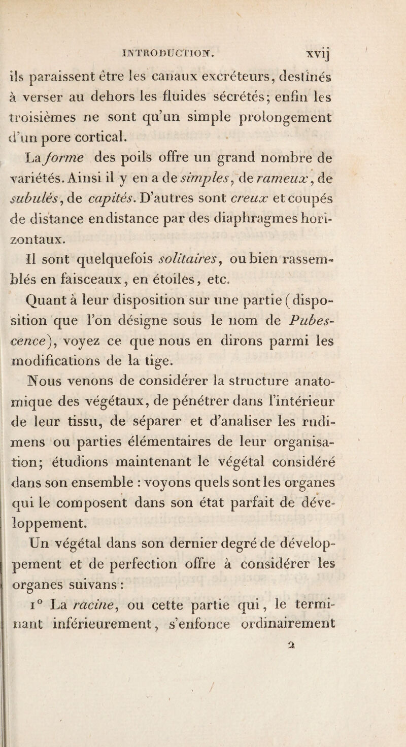 ils paraissent être les canaux excréteurs, desünés à verser au dehors les fluides sécrétés; enfin les troisièmes ne sont qu’un simple prolongement d’un pore cortical. La forme des poils offre un grand nombre de variétés. Ainsi il y en a de simples rameux ^ de subulés^àe, D’autres sont creux et coupés de distance en distance par des diaphragmes hori¬ zontaux. Il sont quelquefois solitaires^ ou bien rassem« blés en faisceaux, en étoiles, etc. Quant à leur disposition sur une partie (dispo¬ sition que l’on désigne sous le nom de Pubes¬ cence^^ voyez ce que nous en dirons parmi les modifications de la tige. Nous venons de considérer la structure anato¬ mique des végétaux, de pénétrer dans l’intérieur de leur tissu, de séparer et d’analiser les rudi- mens ou parties élémentaires de leur organisa¬ tion; étudions maintenant le végétal considéré dans son ensemble : voyons quels sont les organes qui le composent dans son état parfait de déve¬ loppement. Un végétal dans son dernier degré de dévelop- pement et de perfection offre à considérer les organes suivans: I® La racine^ ou cette partie qui, le termi- îiant inférieurement, s’enfonce ordinairement a