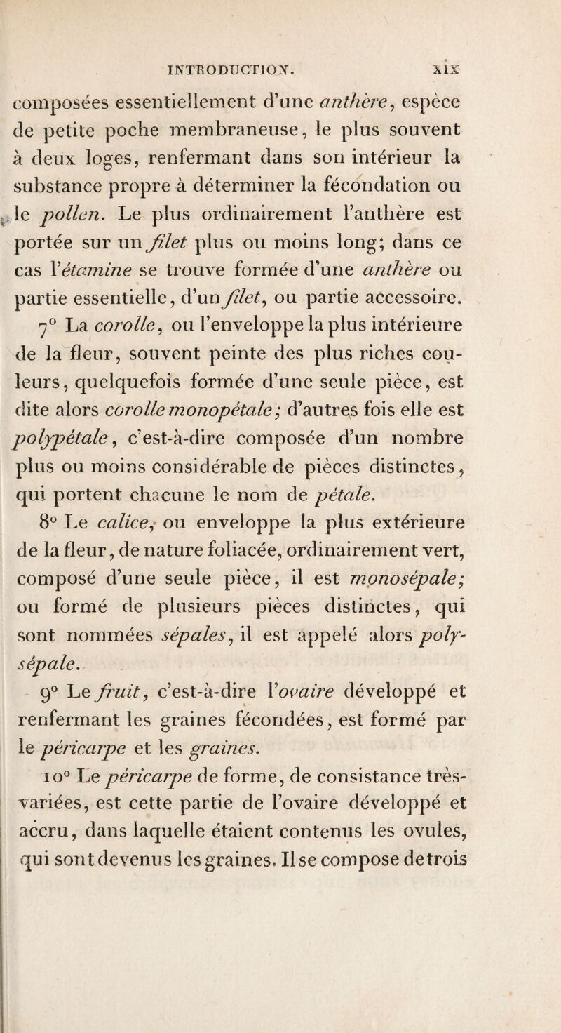 composées essentiellement d’une anthère^ espèce de petite poche membraneuse, le plus souvent à deux loges, renfermant dans son intérieur la substance propre à déterminer la fécondation ou le pollen. Le plus ordinairement l’anthère est portée sur un Jîlet plus ou moins long; dans ce cas Xétamine se trouve formée d’une anthère ou partie essentielle, d’un filet ou partie accessoire. fi La corolle.^ ou l’enveloppe la plus intérieure de la fleur, souvent peinte des plus riches cou¬ leurs, quelquefois formée d’une seule pièce, est dite alors corolle monopétale ; d’autres fois elle est poljpétalec’est-à-dire composée d’un nombre plus ou moins considérable de pièces distinctes, qui portent chacune le nom de pétale. 8® Le calice.^' ou enveloppe la plus extérieure de la fleur, de nature foliacée, ordinairement vert, composé d’une seule pièce, il est mpnosépale; ou formé de plusieurs pièces distinctes, qui sont nommées sépales.^ il est appelé alors poly- sépale. fi Le ftmitJ c’est-à-dire Xovaire développé et renfermant les graines fécondées, est formé par le péricarpe et les graines. 10^ Le péricarpe de forme, de consistance très- variées, est cette partie de l’ovaire développé et accru, dans laquelle étaient contenus les ovules, qui sont devenus les graines. Use compose de trois