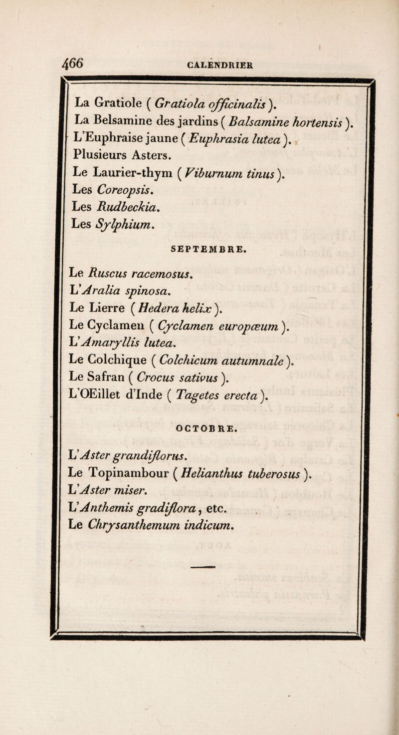 La Gratiole ( Gratiola officinalis ), La Belsamine des jardins ( Balsamine h L’Euphraise jaune ( Euphrasia lutea ). Plusieurs Asters. Le Laurier-thym ( Vihurnum tinus ). Les Coreopsis, Les Rudbeckia, Les Sylphium, SEPTEMBRE. Le Ruscus racemosus, Aralla spinosa. Le Lierre {^Hederaheliæ), Le Cyclamen ( Cyclamen europœum ). lAAmaryllis lutea. Le Colchique ( Colchicum autumnale ). Le Safran ( Crocus sativus ). L’OEillet d’Inde ( Tagetes erecta ). OCTOBRE. U Aster grandijloriis, Le Topinambour ( Helianthus tuherosus ). U Aster miser, \1 Anthémis graduera, etc. Le Chrysanthemum indicum.