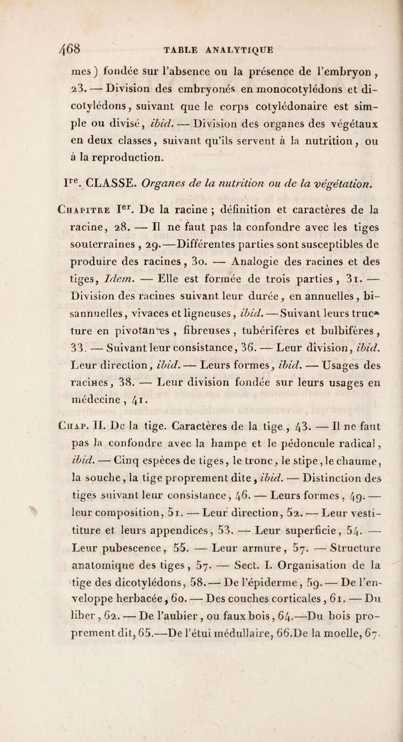 mes ) fondée sur l’absence ou la présence de l’embryon , 23. — Division des embryonés en monocotylédons et di- cotylédons, suivant que le corps cotylédonaire est sim¬ ple ou divisé, ihid. — Division des organes des végétaux en deux classes, suivant qu’ils servent à la nutrition, ou à la reproduction. CLASSE. Organes de la nutrition ou de la végétation. Chapitre I®L De la racine ; définition et caractères de la racine, 28. — Il ne faut pas la confondre avec les tiges souterraines , 29.—Différentes parties sont susceptibles de produire des racines, 3o. — Analogie des racines et des tiges, Idem. — Elle est formée de trois parties, 3i. — Division des racines suivant leur durée, en annuelles , bi¬ sannuelles , vivaces et ligneuses, ihid. — Suivant leurs truc-»^ ture en pivotan'^s , fibreuses , tubérifcres et bulbifères , 33. — Suivant leur consistance, 36. — Leur division, ihid. Leur direction, ihid. — Leurs formes, ihid. — Usages des racines, 38. —• Leur division fondée sur leurs usages en médecine, 41. Chap. II. De la tige. Caractères de la tige , 43. — H ne faut pas la confondre avec la hampe et le pédoncule radical, ihid. — Cinq espèces de tiges, le tronc, le stipe, le chaume, la souche, la tige proprement dite , ihid. — Distinction des tiges suivant leur consislance, 46. — Leurs formes , 49. — leur composition, 5i. —Leur direction, 62.^—Leur vesti- titure et leurs appendices, 53. — Leur superficie, 54. — Leur pubescence, 55. — Leur armure, 57. — Structure anatomique des tiges, 57. — Sect. I. Organisation de la tige des dicotylédons, 58. — De l’épiderme, 59. — De l’en¬ veloppe herbacée ,60. — Des couches corticales ,61. — Du liber ,62. — De l’aubier , ou faux bois, 64.—Du bois pro¬ prement dit, 65,—De l’étui médullaire, 66.De la moelle, 67.
