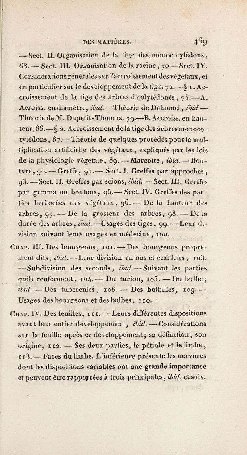 — Sect. IL Organisation de la tige des* monocotylédons , 68. — Sect. III. Organisation de la racine , 70.—Sect. IV. Considérations générales sur l’accroissement des végétaux, et en particulier sur le développement de la lige. 72.—§ i. Ac¬ croissement de la tige des arbres dicolytédonés , y 5.— A. Acroiss. en diamètre, iùid.—Théorie de Duhamel, ib/d—■ Théorie de M. Dupetit-Thouars. 79.—B. Accroiss. en hau¬ teur, 86,—§ 2. Accroissement de la tige des arbres monoco¬ tylédons, 87.—Théorie de quelques procédés pour la mul¬ tiplication artificielle des végétaux, expliqués par les lois de la physiologie végétale, 89,—Marcotte, idid. — Bou¬ ture, 90. — Greffe, 91.— Sect. I. Greffes par approches, 93.—Sect. II. Greffes par scions, idid, —Sect. III. Greffes par gemma ou boutons, 95.— Sect. IV. Greffes des par¬ ties herbacées des végétaux, 96.— De la hautenr des arbres, 97. — De la grosseur des arbres, 98. — Delà durée des arbres , ibid.—Usages des tiges, 99.—Leur di¬ vision suivant leurs usages en médecine, 100. Chap. III. Des bourgeons, loi. — Des bourgeons propre¬ ment dits, ibid.—Leur division en nus et écailleux , io3. — Subdivision des seconds, ibid. — Suivant les parties quils renferment, 104. — Du turion, io5.—Du bulbe ; ibid.—Des tubercules, 108. —Des bulbilles, 109.— Usages des bourgeons et des bulbes, 110. Chap. IV. Des feuilles, ni. —Leurs différentes dispositions avant leur entier développement, ibid. — Considérations sur la feuille après ce développement 5 sa définition ; son e origine, 10. — Ses deux parties, le pétiole et le limbe , Il3. — Faces du limbe. L’inférieure présente les nervures dont les dispositions variables ont une grande importance et peuvent être rapportées à trois principales, et suiv.