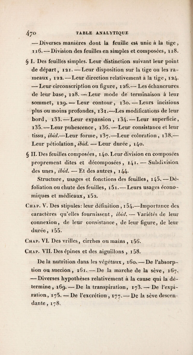 — Diverses manières dont la feuille est unie à la tige, 116. —‘Division des feuilles en simples et composées, 118. § I. Des feuilles simples. Leur distinction suivant leur point de départ, 121. — Leur disposition sur la tige ou les ra¬ meaux, 122.—Leur direction relativement à la tige, 124. — Leur circonscription ou figure, 126.— Les échancrures de leur base, 128.—-Leur mode de’ terminaison à leur sommet, 129. — Leur contour, i3o. — Leurs incisions plus ou moins profondes, i3i.—-Les modifications de leur bord, i33. — Leur expansion, 134* — Leur superficie, i35.—Leur pubescence, i36. —Leur consistance et leur tissu, ihid.—Leur forme, 137.—Leur coloration, i38.— Leur pétiolation, —Leur durée, 140. § II. Des feuilles composées, 140. Leur division en composées proprement dites et décomposées, 141. — Subdivision des unes, ïbid. — Et des autres , 144- Structure, usages et fonctions des feuilles, i45.—Dé¬ foliation ou chute des feuilles, i5i.—-Leurs usages écono¬ miques et médicaux, i52. Chap. V. Des stipules: leur définition, i54.—Importance des caractères qu’elles fournissent, ibid. — Variétés de leur connexion, de leur consistance, de leur figure, de leur durée, i55. Chap. VI. Des vrilles , cirrhes ou mains , i56. Chap, VIL Des épines et des aiguillons , i58. De la nutrition dans les végétaux, 160. — De l’absorp¬ tion ou succion, 161. —De la marche de la sève, 167. — Diverses hypothèses relativement à la cause qui la dé¬ termine, xfiq. — De la transpiration, 173.—-De l’expi¬ ration, 175. — De l’excrétion , 177. — De la sève descen¬ dante , 178.