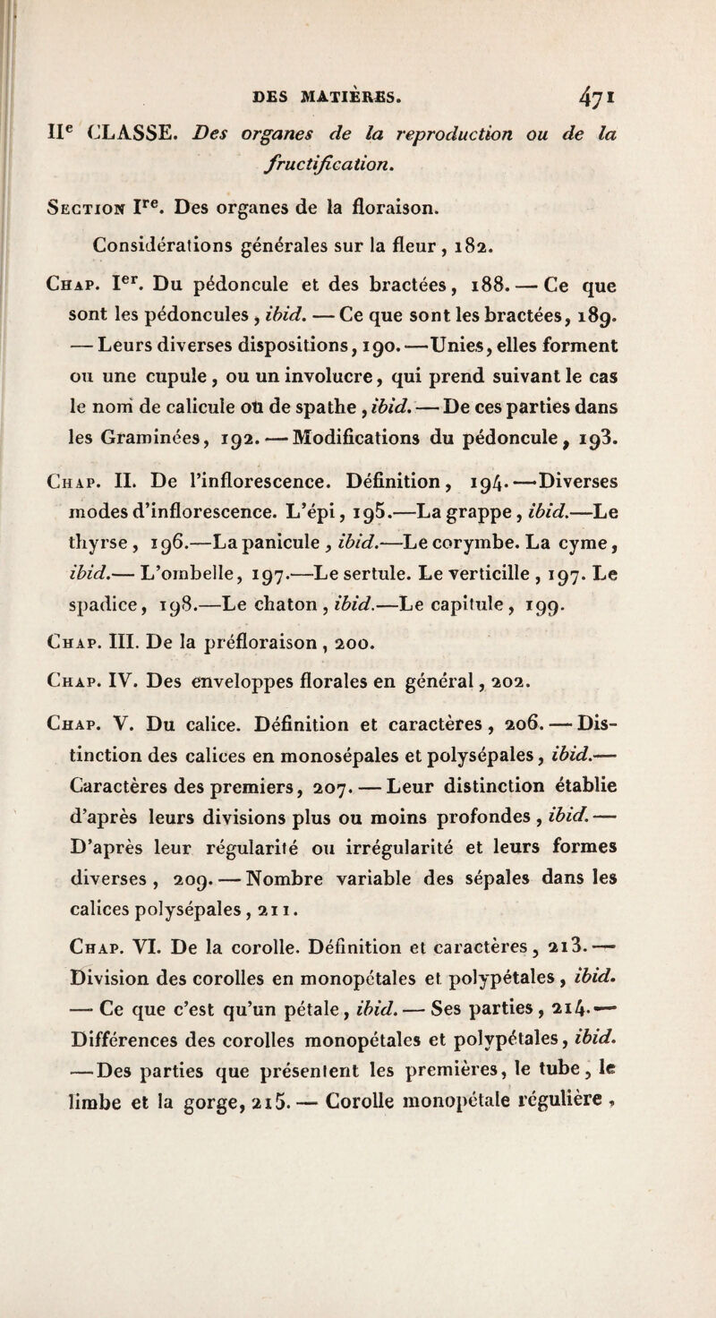 DES MATIÈRES. 47 < II® CLASSE. Des organes de la reproduction ou de la fructification. Section I**®. Des organes de la floraison. Considérations générales sur la fleur , 182. Ch AP. PL Du pédoncule et des bractées, 188. — Ce que sont les pédoncules, ibid. — Ce que sont les bractées, 189. — Leurs diverses dispositions, 190. —Unies, elles forment ou une cupule, ou un involucre, qui prend suivant le cas le noni de calicule ou de spathe, ïbid. — De ces parties dans les Graminées, 192. — Modifications du pédoncule, 193, Chap. II. De l’inflorescence. Définition, 194.—Diverses modes d’inflorescence. L’épi, iqS.—La grappe, —Le thyrse , 196.—La panicule , ihîd.—Le corymbe. La cyme, ibid.— L’ombelle, 197.—Le sertule. Le verticille , 197. Le spadice, 198.—Le chaton , —Le capitule , 199. Chap. III. De la préfloraison, 200. Chap. IV. Des enveloppes florales en général, 202. Chap. V. Du calice. Définition et caractères, 206. — Dis¬ tinction des calices en monosépales et polysépales, ibid.— Caractères des premiers, 207. — Leur distinction établie d’après leurs divisions plus ou moins profondes, ibid. — D’après leur régularité ou irrégularité et leurs formes diverses, 209. — Nombre variable des sépales dans les calices polysépales ,211. Chap. VI. De la corolle. Définition et caractères, 2i3.— Division des corolles en monopétales et polypétales, ibid. — Ce que c’est qu’un pétale, ibid. — Ses parties, 2i4*— Différences des corolles monopétales et polypétales, ibid. — Des parties que présentent les premières, le tube, le limbe et la gorge, 215.— Corolle monopélale régulière ,
