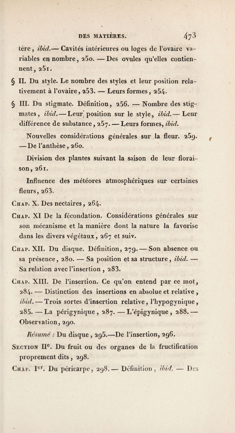 tère, ïbid.— Cavités intérieures ou loges de l’ovaire va¬ riables en nombre 5 aSo. —Des ovules qu’elles contien¬ nent, 25i. § IL Du style. Le nombre des styles et leur position rela¬ tivement à l’ovaire, 253. —■ Leurs formes, 254* § III. Du stigmate. Définition, 256. — Nombre des stig¬ mates, ihid, — Leur] position sur le style, ihid.— Leur différence de substance, 257. — Leurs formes, ihid. Nouvelles considérations générales sur la fleur. 259. —De l’anthèse, 260. Division des plantes suivant la saison de leur florai¬ son, 261. Influence des météores atmosphériques sur certaines fleurs, 263. Chap. X. Des nectaires, 264. Chap. XI De la fécondation. Considérations générales sur son mécanisme et la manière dont la nature la favorise dans les divers végétaux, 267 et suiv. Chap. XII. Du disque. Définition, 279. — Son absence ou sa présence, 280. — Sa position et sa structure , ihid. — Sa relation avec l’insertion , 283. Chap. XIII. De l’insertion. Ce qu’on entend par ce mot, 284. — Distinction des insertions en absolue et relative , ihid. — Trois sortes d’insertion relative, l’hypogynique, 285. —La périgynique , 287. — L’épigynique , 288. —■ Observation, 290. Résumé : Du disque , 295.—De l’insertion, 296. Section IP. Du fruit ou des organes de la fructification proprement dits, 298. Chap. P*'. Du péricarpe, 298,— Définition, ihid, — Des
