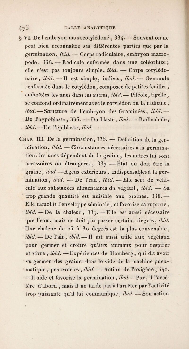 § VI. De l’embryon monocotylédoné , 334*— Souvent on ne peut bien reconnaître ses différentes parties que par la germination, ïbid. — Corps radiculaire, embryon macro- pode , 335. — Radicule enfermée dans une coléorhize ; elle n’est pas toujours simple, ïbid. — Corps cotylédo- naire, ïbid. — Il est simple, indivis , ïbid. — Gemmule renfermée dans le cotylédon, composée de petites feuilles, emboîtées les unes dans les autres, ibid. — Piléole, tigelle, se confond ordinairement avec le cotylédon ou la radicule, ïbid.—■Structure de l’embryon des Graminées , ïbid.— De riiypoblaste , 336. — Du blaste, ibid. —Radiculode, ïbid.—De l’épiblaste, ibid. Chap. III. De la germination, 336. — Définition de la ger¬ mination, ïbid. — Circonstances nécessaires à la germina¬ tion: les unes dépendent de la graine, les autres lui sont accessoires ou étrangères, 337- — État où doit être la graine , ïbid. —Agens extérieurs , indispensables à la ger¬ mination , ïbid. — De l’eau , ibid. — Elle sert de véhi¬ cule aux substances alimentaires du végétal, ibid. — Sa trop grande quantité est nuisible aux graines, 338.— Elle ramollit l’enveloppe séminale, et favorise sa rupture , ibid.—De la chaleur, 389. — Elle est aussi nécessaire que l’eau, mais ne doit pas passer certains degrés, ïbid. Une chaleur de aS à 3o degrés est la plus convenable, ibid. — De l’air , ibid. —■ Il est aussi utile aux végétaux pour germer et croître qu’aux animaux pour respirer et vivre , ibid. —Expériences de Homberg, qui dit avoir vu germer des graines dans le vide de la machine pneu¬ matique , peu exactes , ibid. — Action de l’oxigène , 34o. —Il aide et favorise la germination , ïbid.—Pur, il l’accé¬ lère d’abord , mais il ne tarde pas à l’arrêter par l’activité trop puissante qu’il lui communique , ibid. — Son action