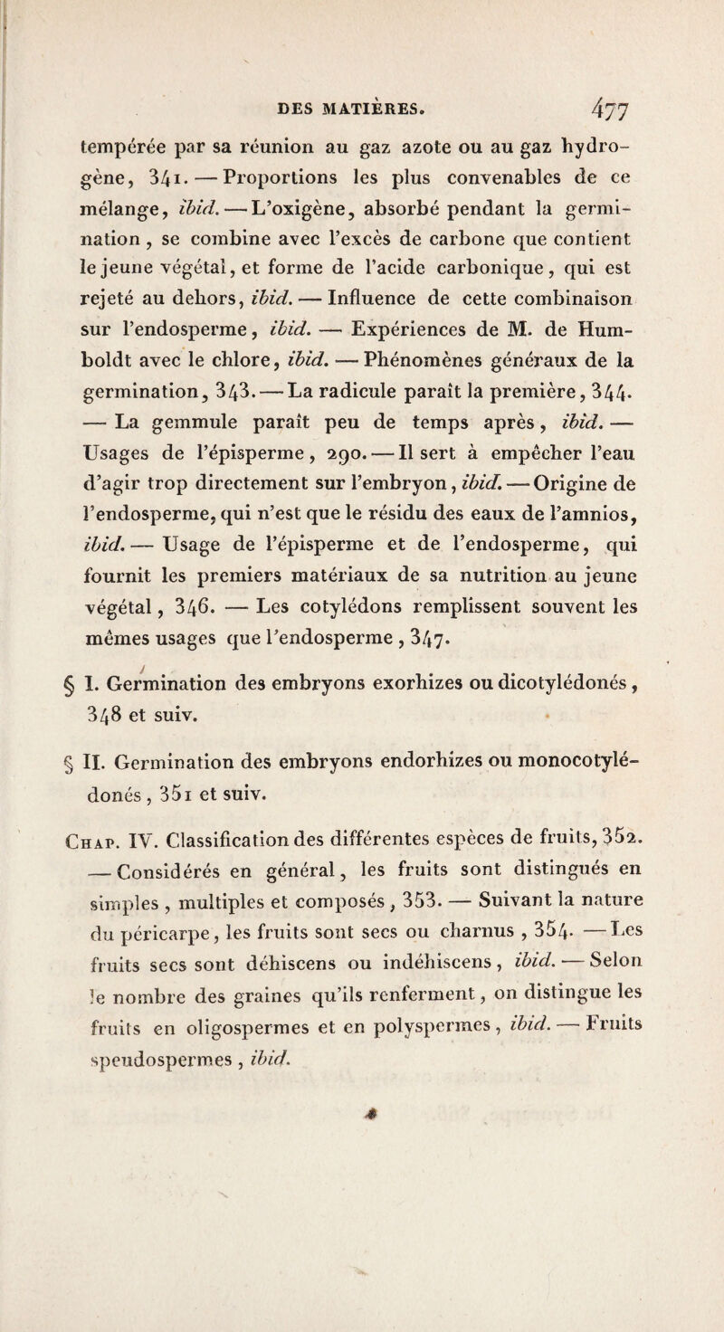 tempérée par sa réunion au gaz azote ou au gaz hydro¬ gène, 341* — Proportions les plus convenables de ce mélange, îhid. — L’oxigène, absorbé pendant la germi¬ nation , se combine avec l’excès de carbone que contient le jeune végétal, et forme de l’acide carbonique, qui est rejeté au dehors, ibid. — Influence de cette combinaison sur l’endosperme, ihid. — Expériences de M. de Hum- boldt avec le chlore, ihid. —Phénomènes généraux de la germination, 343. — La radicule paraît la première, 344- — La gemmule paraît peu de temps après, ihid. — Usages de l’épisperme, 290. — Il sert à empêcher l’eau d’agir trop directement sur l’embryon, ihid. — Origine de l’endosperme, qui n’est que le résidu des eaux de l’amnios, ihid.— Usage de l’épisperme et de l’endosperme, qui fournit les premiers matériaux de sa nutrition au jeune végétal, 346* — Les cotylédons remplissent souvent les mêmes usages que Tendosperme , 347* § 1. Germination des embryons exorhizes ou dicotylédonés, 348 et suiv. § II. Germination des embryons endorhizes ou monocotylé- donés , 351 et suiv. Chap. IV. Classification des différentes espèces de fruits, 352. — Considérés en général, les fruits sont distingués en simples , multiples et composés , 353. — Suivant la nature du péricarpe, les fruits sont secs ou charnus , 354. —Les fruits secs sont déhiscens ou indéhiscens , ihid. — Selon le nombre des graines qu’ils renferment, on distingue les fruits en oligospermes et en polyspermes, ihid. — Fruits speudospermes, ihid.