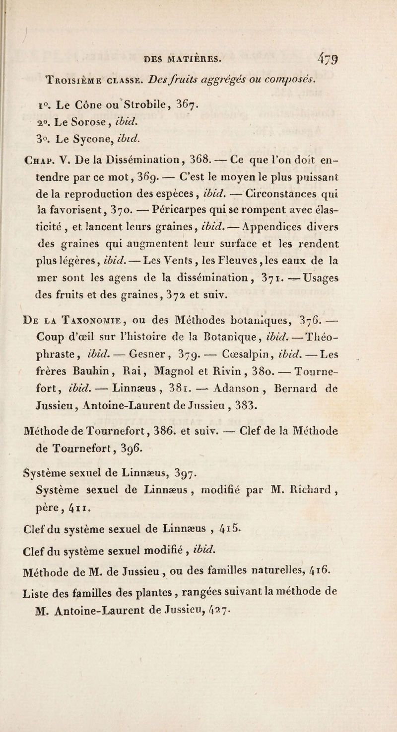 Troisième classe. Des fruits aggrégés ou composes. Le Cône ou'Strobile, 367. 2®. Le Sorose, Ibid. 30. Le Sycone, ibid. Chap. V. De la Dissémination, 368. — Ce que l’on doit en¬ tendre par ce mot, 369. — C’est le moyen le plus puissant delà reproduction des espèces, ibid, —Circonstances qui la favorisent, 370. — Péricarpes qui se rompent avec élas¬ ticité , et lancent leurs graines, ibid, — Appendices divers des graines qui augmentent leur surface et les rendent plus légères, ibid. — Les Vents , les Fleuves, les eaux de la mer sont les agens de la dissémination, 371.-^Usages des fruits et des graines, 372 et suiv. De la Taxonomie, ou des Méthodes botaniques, 376.— Coup d’œil sur l’histoire de la Botanique, ibid.—Théo¬ phraste , ibid. — Gesner , 37g. — Cœsalpin, ibid. — Les frères Bauhin, Rai, Magnol et Rivin , 38o. — Toiirne- fort, ibid. — Linnæus , 381. — Adanson , Bernard de Jussieu, Antoine-Laurent de Jussieu , 383. Méthode de Tournefort, 386. et suiv. — Clef de la Méthode de Tournefort, 896. Système sexuel de Linnæus, 897. Système sexuel de Linnæus , modifié par M. Richard , père, 4ii. Clef du système sexuel de Linnæus , 4i5. Clef du système sexuel modifié , ibid. Méthode de M. de Jussieu, ou des familles naturelles, 416. Liste des familles des plantes, rangées suivant la méthode de M. Antoine-Laurent de Jussieu, 427.