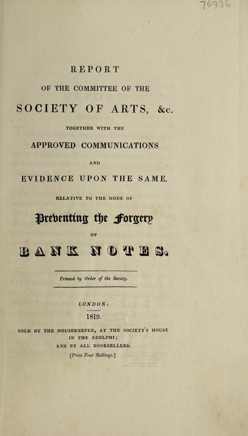 OF THE COMMITTEE OF THE SOCIETY OF ARTS, &c. TOGETHER WITH THE APPROVED COMMUNICATIONS AND EVIDENCE UPON THE SAME, RELATIVE TO THE MODE OF / $retoentfag ti)e jforgetp OF ib ii si » -D ^ & Printed by Order of the Society. LONDON: 1819. SOLD BY THE HOUSEKEEPER, AT THE SOCIETY’S HOUSE IN THE ADELPHI ; AND BY ALL BOOKSELLERS. [Price Four Shillings.l