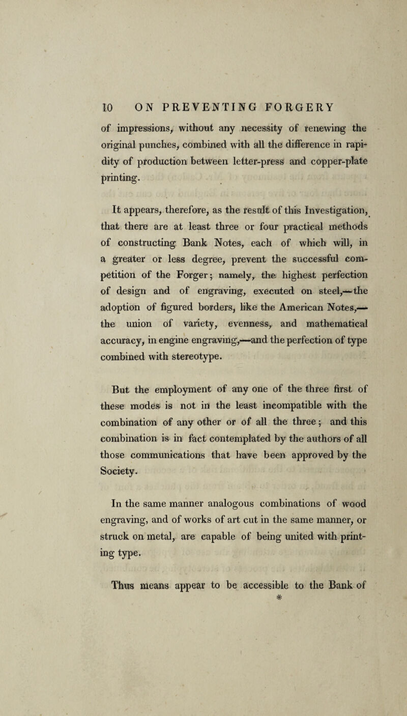 of impressions, without any necessity of renewing the original punches, combined with all the difference in rapi¬ dity of production between letter-press and copper-plate printing. It appears, therefore, as the result of this Investigation, that there are at least three or four practical methods of constructing Bank Notes, each of which will, in a greater or less degree, prevent the successful com¬ petition of the Forger; namely, the highest perfection of design and of engraving, executed on steel,— the adoption of figured borders, like the American Notes,— the union of variety, evenness, and mathematical accuracy, in engine engraving,—and the perfection of type combined with stereotype. But the employment of any one of the three first of these modes is not in the least incompatible with the combination of any other or of all the three; and this combination is in fact contemplated by the authors of all those communications that have been approved by the Society. r ' r In the same manner analogous combinations of wood engraving, and of works of art cut in the same manner, or struck on metal, are capable of being united with print¬ ing type. Thus means appear to be accessible to the Bank of #