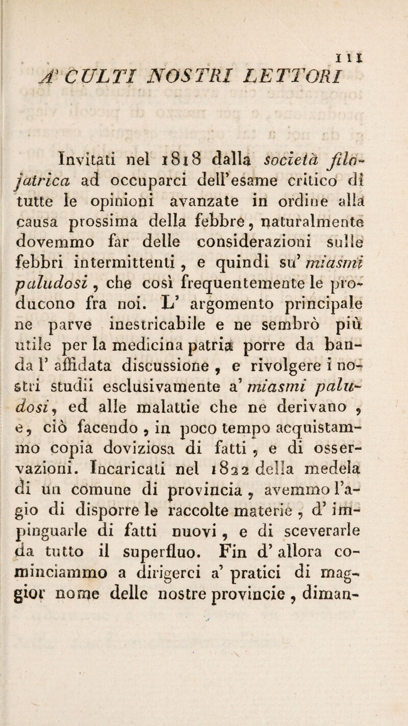 A CULTI NOSTRI LETTORI « j Invitati nel i8i8 dalla società jatrica ad occuparci delFesame critico di tutte le opinioni avanzate in ordine alla causa prossima della febbre, naturalmente dovemmo far delle considerazioni sulle febbri intermittenti , e quindi su’ miasmi paludosi , che così frequentemente le pro¬ ducono fra noi. L’ argomento principale ne parve inestricabile e ne sembrò più utile per la medicina patrizi porre da ban¬ da r affidata discussione , e rivolgere i no4 stri studii esclusivamente a’ miasmi palu^ dosi^ ed alle malattie che ne derivano , e, ciò facendo , in poco tempo acquistam¬ mo popia doviziosa di fatti , e di osser¬ vazioni. Incaricati nel 1822 della medela di un comune di provincia , avemmo l’a- gio di disportele raccolte materie , d’im¬ pinguarle di fatti nuovi, e di sceverarle da tutto il superfluo. Fin d’allora co¬ minciammo a dirigerci a’ pratici di mag¬ gior nome delle nostre provincie , diman-