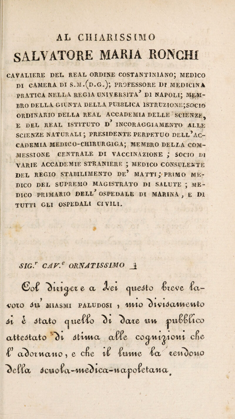 AL CHiARìSSiMO SALVATORE MARIA RONCHI CAVALIERE DEL REAL ORDINE COSTANTINIANO; MEDICO DI CAMERA DI S.M.(d.G,); PROFESSORE Df MEDICINA PRATICA NELLA regia UNIVERSITÀ^ DI NAPOLI*, MEM¬ BRO DELLA GIUNTA DELLA PUBBLICA 1STRUZI0NE;S0CI5 ORDINARIO DELLA REAL ACCADEMIA DELLE ' SCIENZE^ E DEL REAL ISTITUTO INCORAGGIAMENTO ALLE SCIENZE naturali; PRESIDENTE PERPETUO DELL^AC- CADEMIA MEDIOO-CHIRURGIGA; MEMBRO DELLA COM¬ PIESSI ONE centrale di VACCINAZIONE ; SOCIO B3 VARIE accademie STRANIERE ; MEDICO CONSULENTE DEL REGIO STABILIMENTO De’ PIATTI PRIMO ME¬ DICO DEL SUPREMO PIAGISTRATO DI SALUTE ; ME¬ DICO PRIMARIO DELL^ OSPEDALE DI MARINA , E DI TUTTI GLI OSPEDALI CIVILI. «g/ cak^ ornatissimo _1 (So'f àiLig/CL e a Xei cjuiedto ètcve -ooto MIASMI paludosi 3 lAiiO ’T^l'VlóCLMeutO ói e 6ì(xìo cjLiel^^o Si ^ate uvy attentato dUiAia affé co^Hijioni eie aàotiiaHO I e cf e if fom-e fa ^effa 4cuiofa'-M46^ica-viaj5ofetaiia^