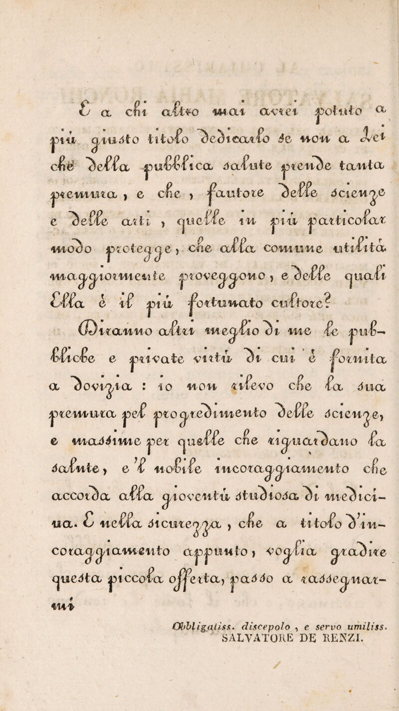 tv a c^i a.^i^o m^at avtei ^ ^'lUóìO ìììoio ~àeSl€<Xtfo è2> HO'M^ et c^ié ^ef^a àOL^nte -pielite taiilet ^^eviimcb ) e c^e > fautore dcieti e atii > cjWC'fie m i)!!!!. i^atticol^a^ iiioào |.■)'^;ote^^e > cne oÀ^cl colmine utiùtà^ ma^^wz/mei^iie , e’^e^e (jiiafi e ì f ^iìn ^ottunato ciilVotc? iMeq.'Ko Si c (Di i«:aaiMO a fmg.'Uo di me f e vittó '^i cui é ^otmtcc <x ^ovi-jia : IO i^ou ^ifevo c^e ^a dtia l^temuta ^^^to^teòimeuto ^e^fe dcienje, e uiadi^ime |^et: cjue'fle c^e «i^iiat^aiio ^Ix da-fuie ) e ti' 0^1'fe fucota^^^iameuto c^e accetta affa ^loveiitii òtu^ioJa me^ici- tia. £ iteffa dtcmej,2X^> > efe a com^^iam^iito a|5|3iii4Ìo > vo^fia ^ra^ite (jueòta |5tccofa oJ|^ettaj |3ai^i^o a i:aóóe^uaz- fU'k Olfhligaiìss- discepolo , e servo umiliss- SALVATORE DE RENZI.