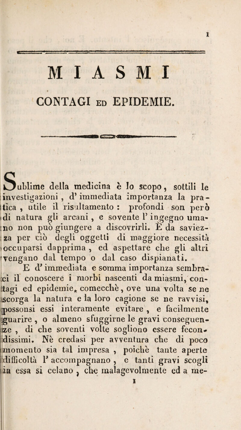 MIASMI CONTAGI ED EPIDEMIE. Sublime della medicina è Io scopo, sottili le ; investigazioni , d’immediata importanza la pra¬ tica , utile il risultamento : profondi son però idi natura gii arcani, e sovente V ingegno urna- :iio non può giungere a discovrirli. E da saviez¬ za per ciò degli oggetti di maggiore necessità 'Occuparsi dapprima , ed aspettare che gli altri Tengano dal tempo o dal caso dispianati. E d’immediata e somma importanza sembra- ‘ci il conoscere i morbi nascenti da miasmi,'con- iltagi ed epidemie^ comecché, ove una volta se ne •scorga la natura e la loro cagione se ne ravvisi, jipossonsi essi interamente evitare , e facilmente iguarire , o almeno sfuggirne le gravi conseguen- !ize , di che soventi volte sogliono essere fecon- jdissimi. Nè credasi per avventura che di poco lanomento sia tal impresa , poiché tante aperte [difficoltà V accompagnano , e tanti gravi scogli jia essa si celano j che malagevolmente ed a me- ( i