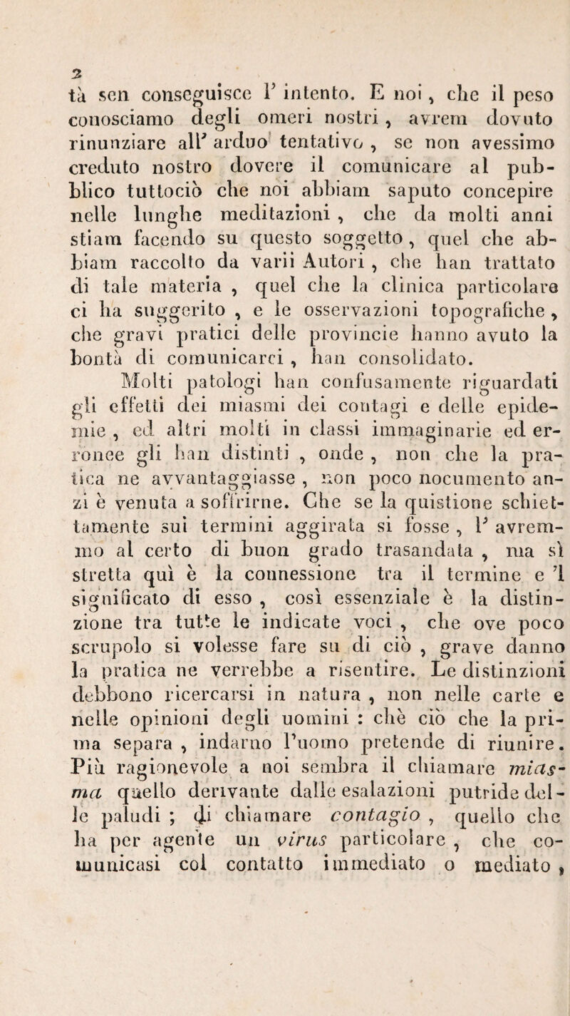 tk seti conseguisce T intento, E noi, che il peso conosciamo degli omeri nostri , avrem dovuto rinunziare all^ arduo' tentativo , se non avessimo creduto nostro dovere il comunicare al pub¬ blico tuttociò che noi abbiam saputo concepire nelle lunghe meditazioni , che da molti anni stiam facendo su questo soggetto , quel che ab¬ biam raccolto da varii Autori , che han trattato di tale materia , quel che la clinica particolare ci ha suggerito , e le osservazioni topografiche , che gravi pratici delle provincie hanno avuto la bontà di comunicarci , bau consolidato. Molti patologi han confusamente riguardati gii effetti dei miasmi dei contagi e delle epide¬ mie , ed altri molti in classi immaginarie ed er¬ ronee gli han distinti , onde , non che la pra¬ tica ne avvantaggiasse , non poco nocumento an¬ zi e venuta a soffrirne. Che se la quistione schiet¬ tamente sui termini aggirata si fosse , V avrem¬ mo al certo di buon grado trasandata ^ ma sì stretta qui è la connessione tra il termine e 1 significato di esso , così essenziale e la distin¬ zione tra tutte le indicate voci , che ove poco scrupolo si volesse fare su di ciò , grave danno la pratica ne verrebbe a risentire. Le divStinzioni debbono ricercarsi in natura , non nelle carte e nelle opinioni degli uomini : che ciò che la pri¬ ma separa , indarno riiomo pretende di riunire. Più ragionevole a noi sembra il chiamare mias^ ma quello derivante dalle esalazioni putride del¬ le paludi ; di chiamare contagio , quello che ha per agente un virus particolare , die co¬ municasi coi contatto immediato o mediato ,