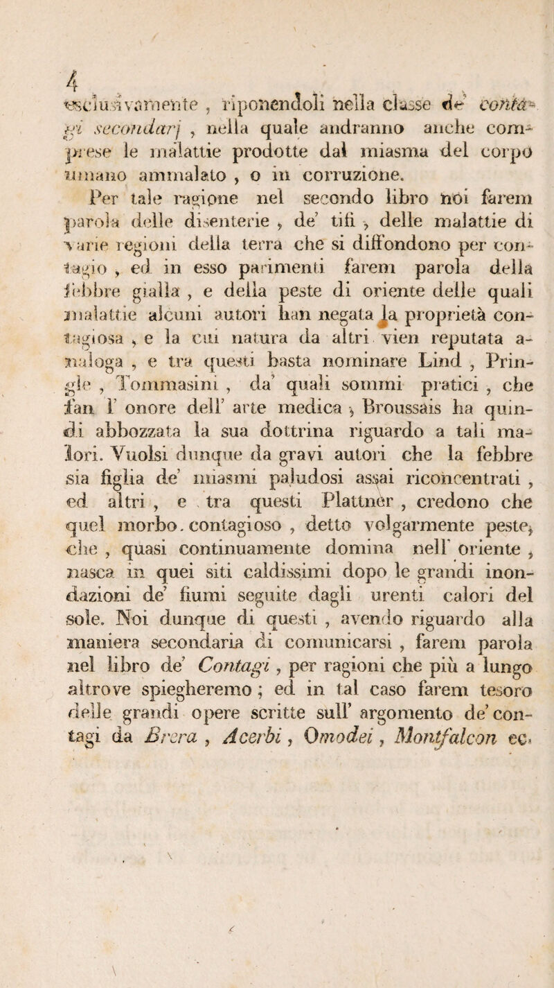 , riponendoli nella classe contà¬ ci seconda?^j , nella quale andranna anche com¬ pisse le inalatlie prodotte dal miasma del corpo limano ammalato , o in corruzione. Per tale radpne nel secondo libro nói fareni parola dcdle disenterie ^ de’ titì > delle malattie di V arie l egioni delia terra che si diffondono per con¬ iaci o , ed in esso parimenti farem parola della ilebbre gialla , e della peste di oriente delle quali jnalattie alcuni autori han negatala proprietà con¬ tagiosa ^ e la cui natura da altri vieii reputata a- siaioga , e tra questi basta nominare Lind , Prin- /gie , Toiiimasim , da’ quali sommi pratici , che fan r onore dell’ arte medica ^ Broussàis ha quin¬ di abbozzata la sua dottrina riguardo a tali ma¬ lori. Vuoki dunque da gravi autori che la febbre sia figlia de miasmi paludosi assai riconcentrati , ed altri , e tra questi Plattner , credono che quel morbo, contagioso , detto volgarmente peste^ che , quasi continuamente domina nell’ oriente ^ nasca in quei siti caldissimi dopo le grandi inon¬ dazioni de’ fiumi seguite dagli urenti calori del sole. Noi dunque di questi , avendo riguardo alla maniera secondaria di comunicarsi , farem parola nel libro de’ Contagi, per ragioni che più a lungo altrove spiegheremo ; ed in tal caso farem tesoro delle grandi opere scritte sull’ argomento de’con¬ tagi da Brzra , Acerbi, Omodei ^ Mony^alcon ec*